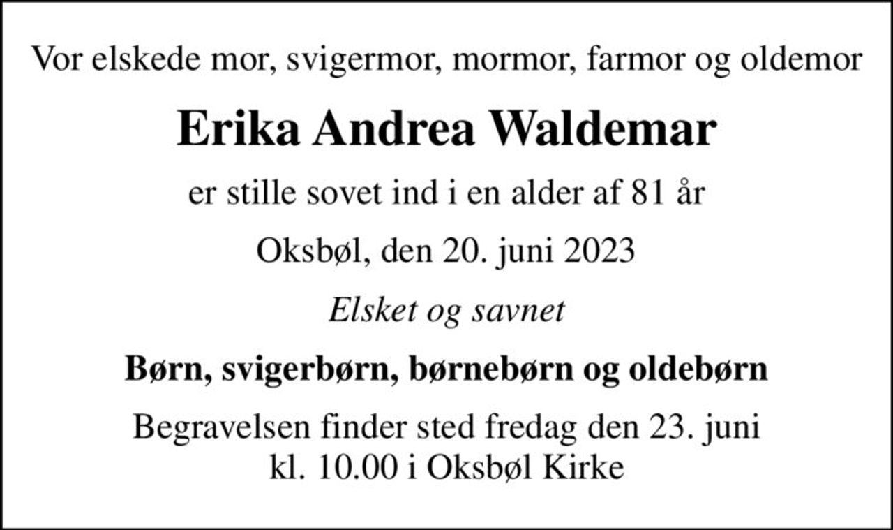 Vor elskede mor, svigermor, mormor, farmor og oldemor
Erika Andrea Waldemar
er stille sovet ind i en alder af 81 år
Oksbøl, den 20. juni 2023
Elsket og savnet
Børn, svigerbørn, børnebørn og oldebørn
Begravelsen finder sted fredag den 23. juni kl. 10.00 i Oksbøl Kirke
