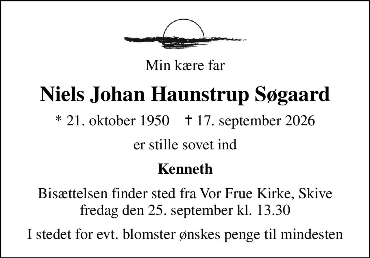 Min kære far
Niels Johan Haunstrup Søgaard
* 21. oktober 1950    ✝ 17. september 2026
er stille sovet ind
Kenneth
Bisættelsen finder sted fra Vor Frue Kirke, Skive  fredag den 25. september kl. 13.30 
I stedet for evt. blomster ønskes penge til mindesten