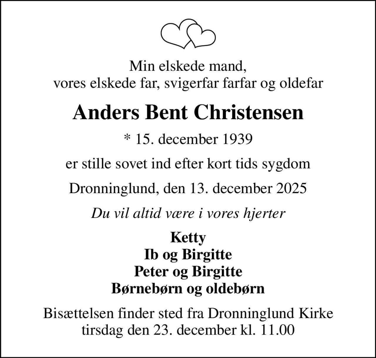 Min elskede mand, vores elskede far, svigerfar farfar og oldefar
Anders Bent Christensen
* 15. december 1939
er stille sovet ind efter kort tids sygdom
Dronninglund, den 13. december 2025
Du vil altid være i vores hjerter
Ketty Ib og Birgitte Peter og Birgitte Børnebørn og oldebørn
Bisættelsen finder sted fra Dronninglund Kirke  tirsdag den 23. december kl. 11.00