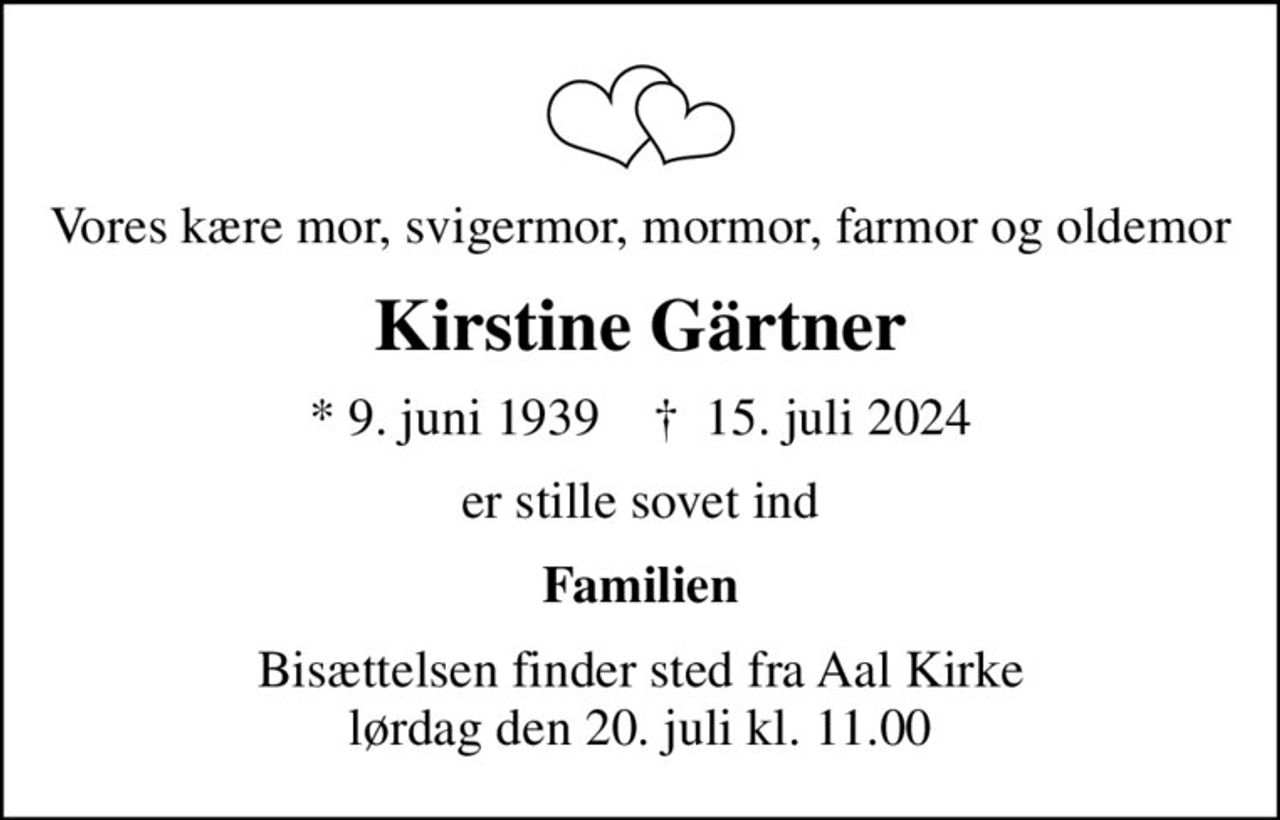 Vores kære mor, svigermor, mormor, farmor og oldemor
Kirstine Gärtner
* 9. juni 1939    ✝ 15. juli 2024
er stille sovet ind
Familien
Bisættelsen finder sted fra Aal Kirke  lørdag den 20. juli kl. 11.00