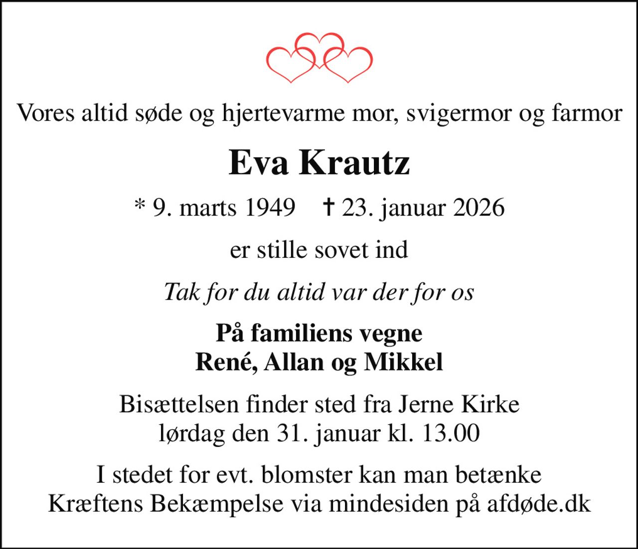 Vores altid søde og hjertevarme mor, svigermor og farmor
Eva Krautz
* 9. marts 1949    ✝ 23. januar 2026
er stille sovet ind
Tak for du altid var der for os
På familiens vegne René, Allan og Mikkel
Bisættelsen finder sted fra Jerne Kirke  lørdag den 31. januar kl. 13.00 
I stedet for evt. blomster kan man betænke
					Kræftens Bekæmpelse via mindesiden på afdøde.dk