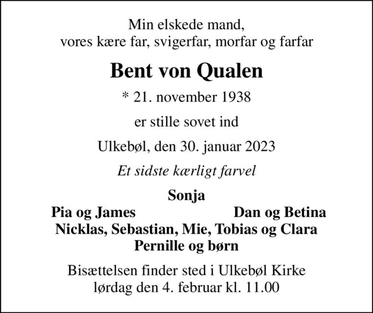 Min elskede mand, vores kære far, svigerfar, morfar og farfar
Bent von Qualen
* 21. november 1938
er stille sovet ind
Ulkebøl, den 30. januar 2023
Et sidste kærligt farvel
Sonja
Pia og James
Dan og Betina
Bisættelsen finder sted i Ulkebøl Kirke  lørdag den 4. februar kl. 11.00