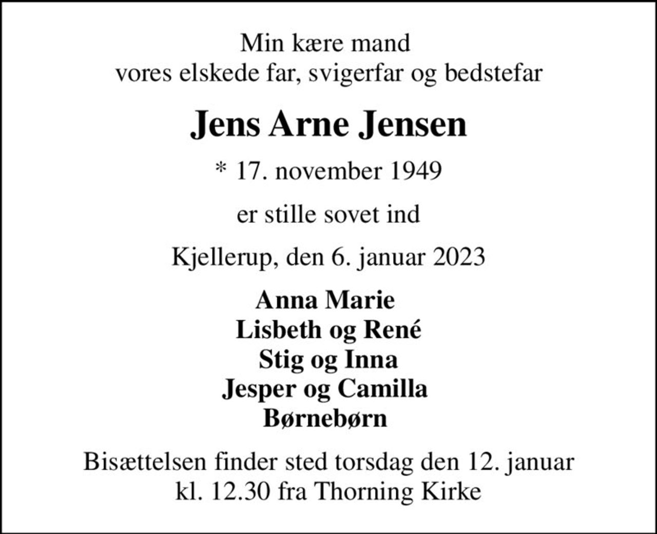 Min kære mand  vores elskede far, svigerfar og bedstefar
Jens Arne Jensen
* 17. november 1949
er stille sovet ind
Kjellerup, den 6. januar 2023
Anna Marie  Lisbeth og René Stig og Inna Jesper og Camilla  Børnebørn 
Bisættelsen finder sted torsdag den 12. januar kl. 12.30 fra Thorning Kirke
