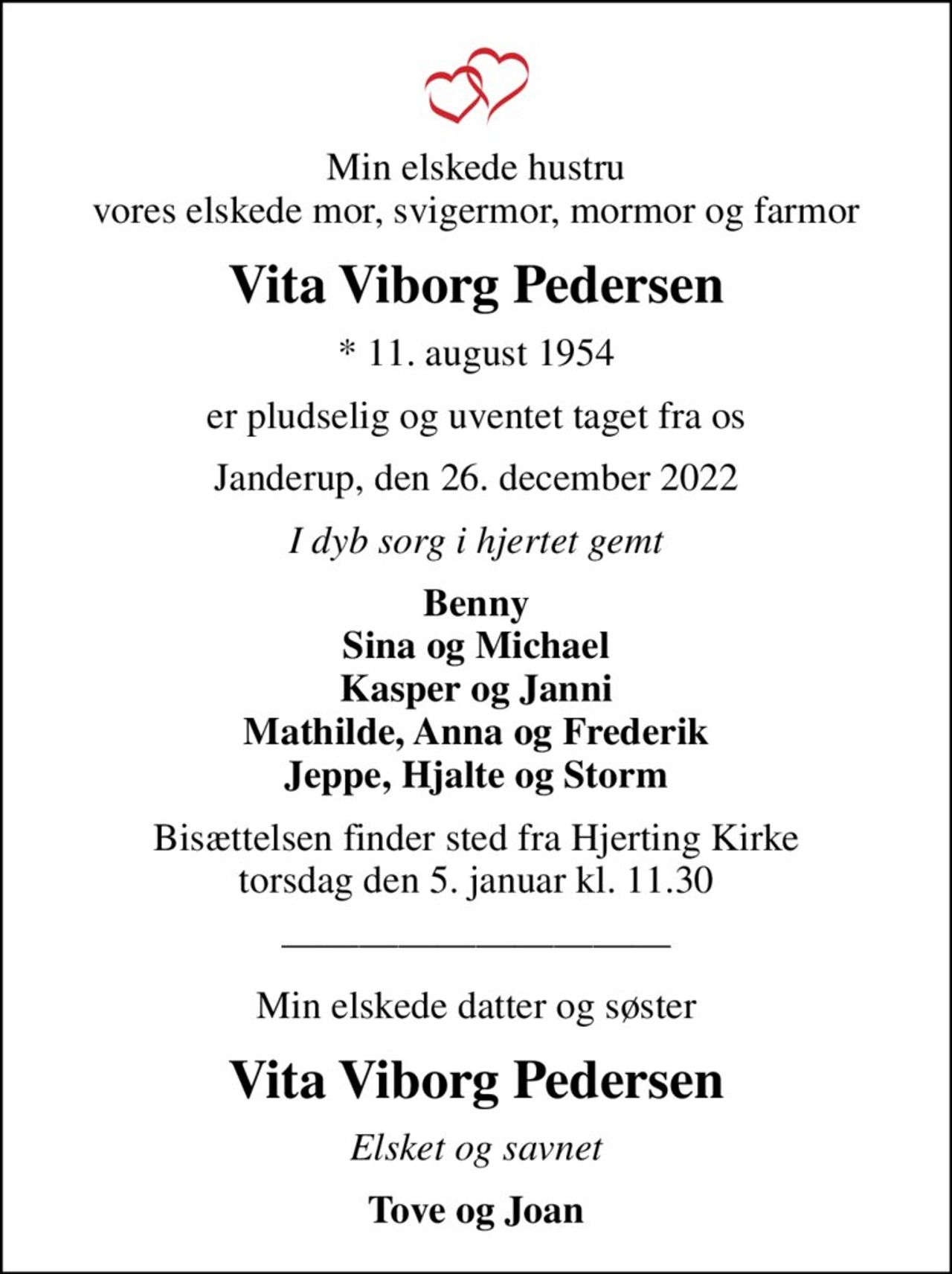 Min elskede hustru vores elskede mor, svigermor, mormor og farmor
Vita Viborg Pedersen
* 11. august 1954
er pludselig og uventet taget fra os
Janderup, den 26. december 2022
I dyb sorg i hjertet gemt
Benny Sina og Michael Kasper og Janni Mathilde, Anna og Frederik Jeppe, Hjalte og Storm
Bisættelsen finder sted fra Hjerting Kirke  torsdag den 5. januar kl. 11.30 
Min elskede datter og søster
Vita Viborg Pedersen
Elsket og savnet
Tove og Joan