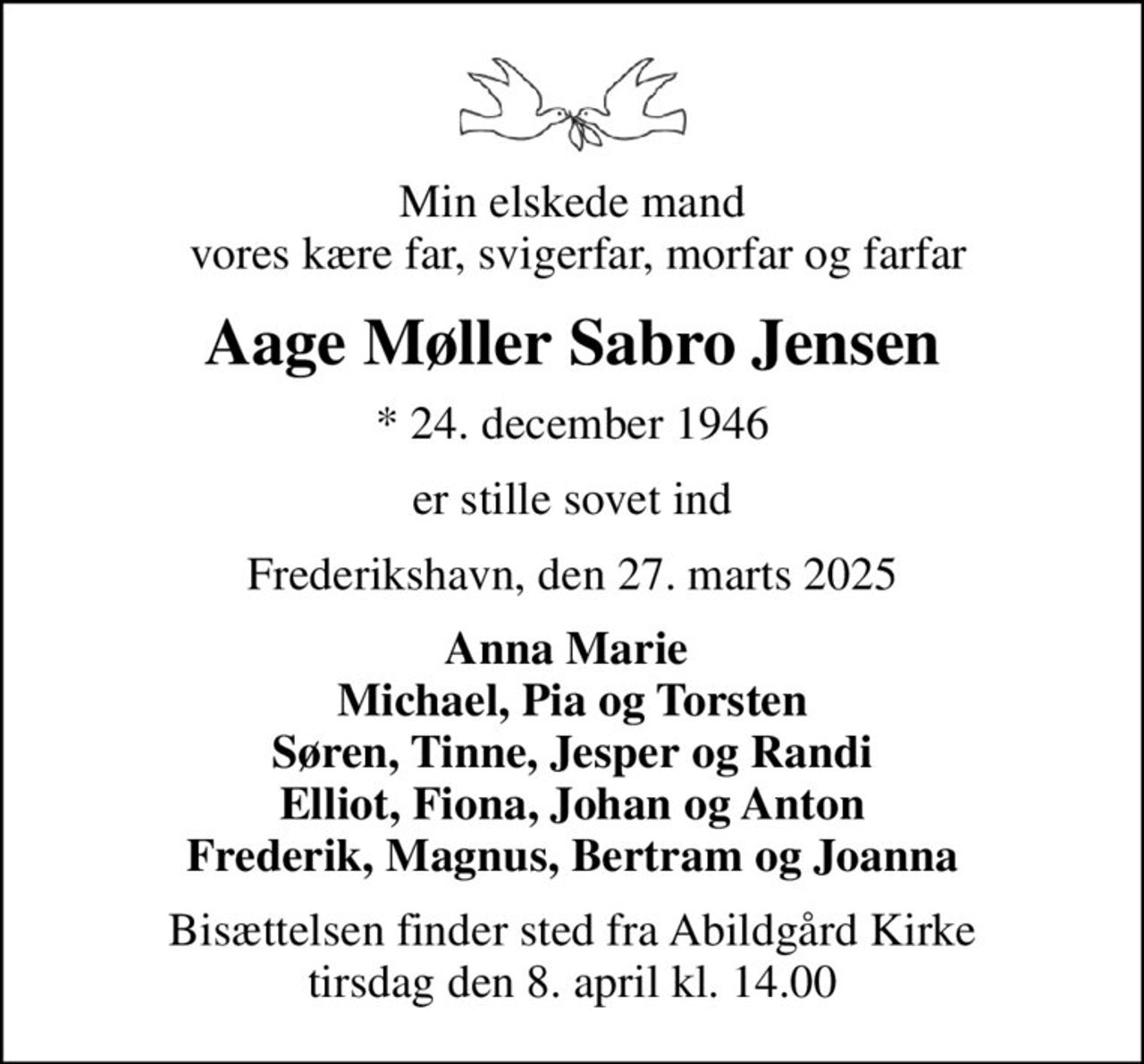 Min elskede mand  vores kære far, svigerfar, morfar og farfar
Aage Møller Sabro Jensen
* 24. december 1946
er stille sovet ind
Frederikshavn, den 27. marts 2025
Anna Marie  Michael, Pia og Torsten Søren, Tinne, Jesper og Randi
Bisættelsen finder sted fra Abildgård Kirke  tirsdag den 8. april kl. 14.00