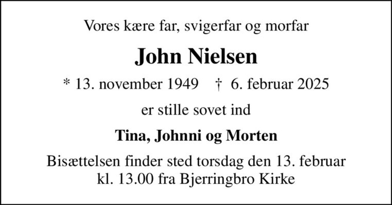 Vores kære far, svigerfar og morfar
John Nielsen
* 13. november 1949    ✝ 6. februar 2025
er stille sovet ind
Tina, Johnni og Morten
Bisættelsen finder sted torsdag den 13. februar kl. 13.00 fra Bjerringbro Kirke