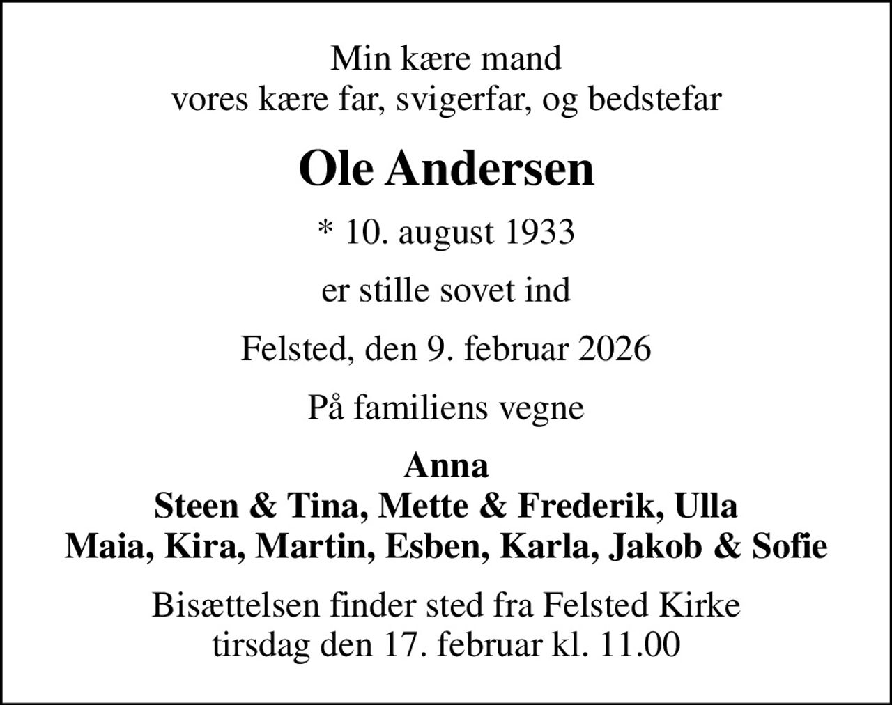 Min kære mand vores kære far, svigerfar, og bedstefar
Ole Andersen
* 10. august 1933
er stille sovet ind
Felsted, den 9. februar 2026
På familiens vegne
Anna Steen & Tina, Mette & Frederik, Ulla Maia, Kira, Martin, Esben, Karla, Jakob & Sofie
Bisættelsen finder sted fra Felsted Kirke  tirsdag den 17. februar kl. 11.00