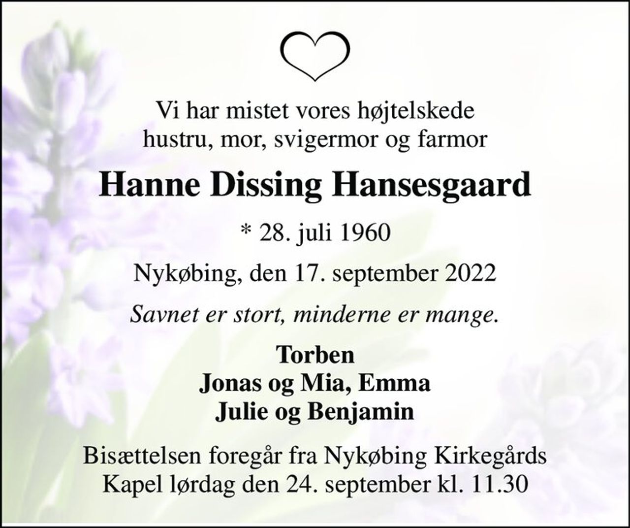 Vi har mistet vores højtelskede hustru, mor, svigermor og farmor 
Hanne Dissing Hansesgaard 
*​ 28. juli 1960 
Nykøbing, den 17. september 2022 
Savnet er stort, minderne er mange. 
Torben Jonas og Mia, Emma Julie og Benjamin 
Bisættelsen​ foregår fra Nykøbing Kirkegårds​ Kapel lørdag den 24. september​ kl. 11.30