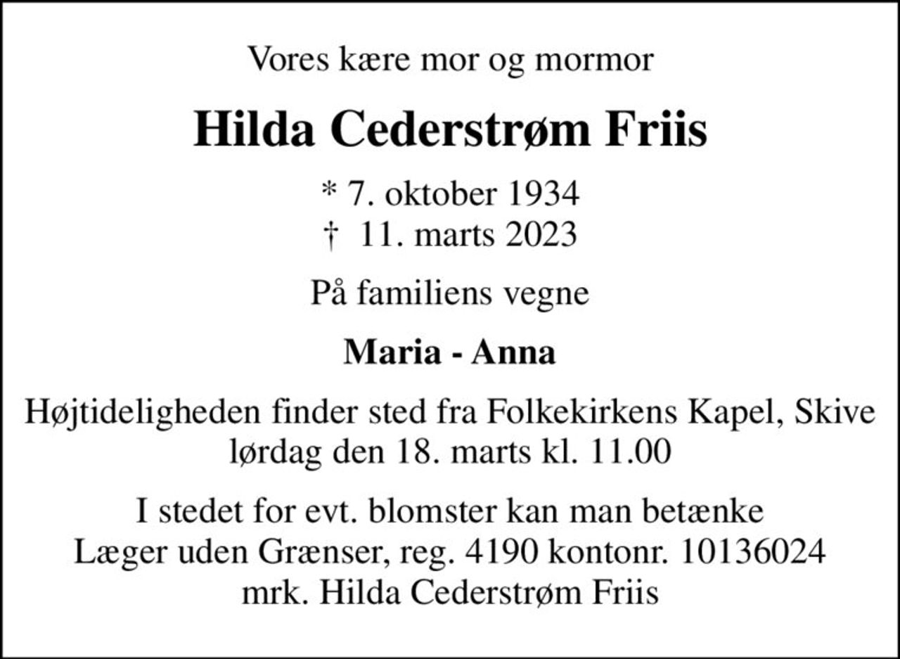 Vores kære mor og mormor
Hilda Cederstrøm Friis
* 7. oktober 1934
						✝ 11. marts 2023
På familiens vegne
Maria - Anna
Højtideligheden finder sted fra Folkekirkens Kapel, Skive  lørdag den 18. marts kl. 11.00 
I stedet for evt. blomster kan man betænke
					Læger uden Grænser reg.4190kontonr.10136024mrk. Hilda Cederstrøm
					Friis