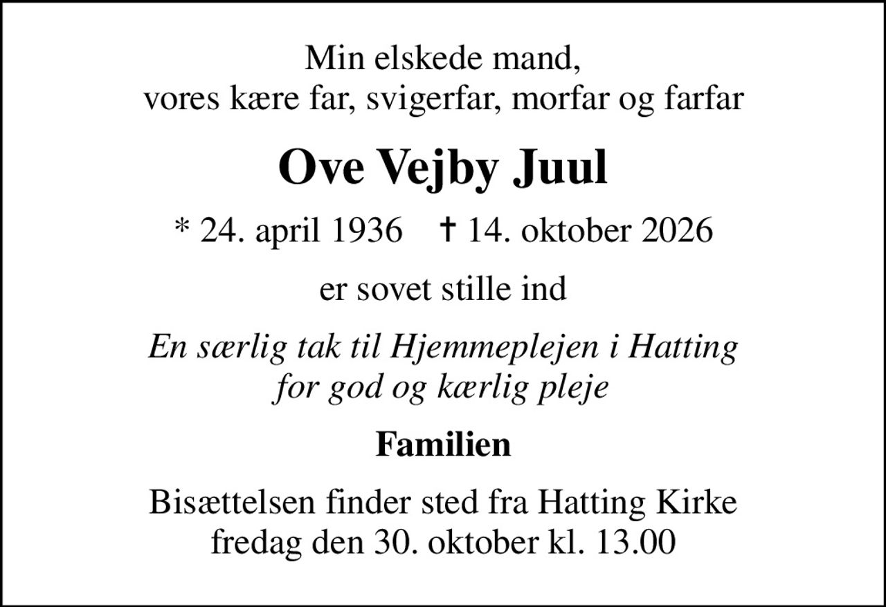 Min elskede mand, vores kære far, svigerfar, morfar og farfar
Ove Vejby Juul
* 24. april 1936    ✝ 14. oktober 2026
er sovet stille ind
En særlig tak til Hjemmeplejen i Hatting for god og kærlig pleje
Familien
Bisættelsen finder sted fra Hatting Kirke  fredag den 30. oktober kl. 13.00