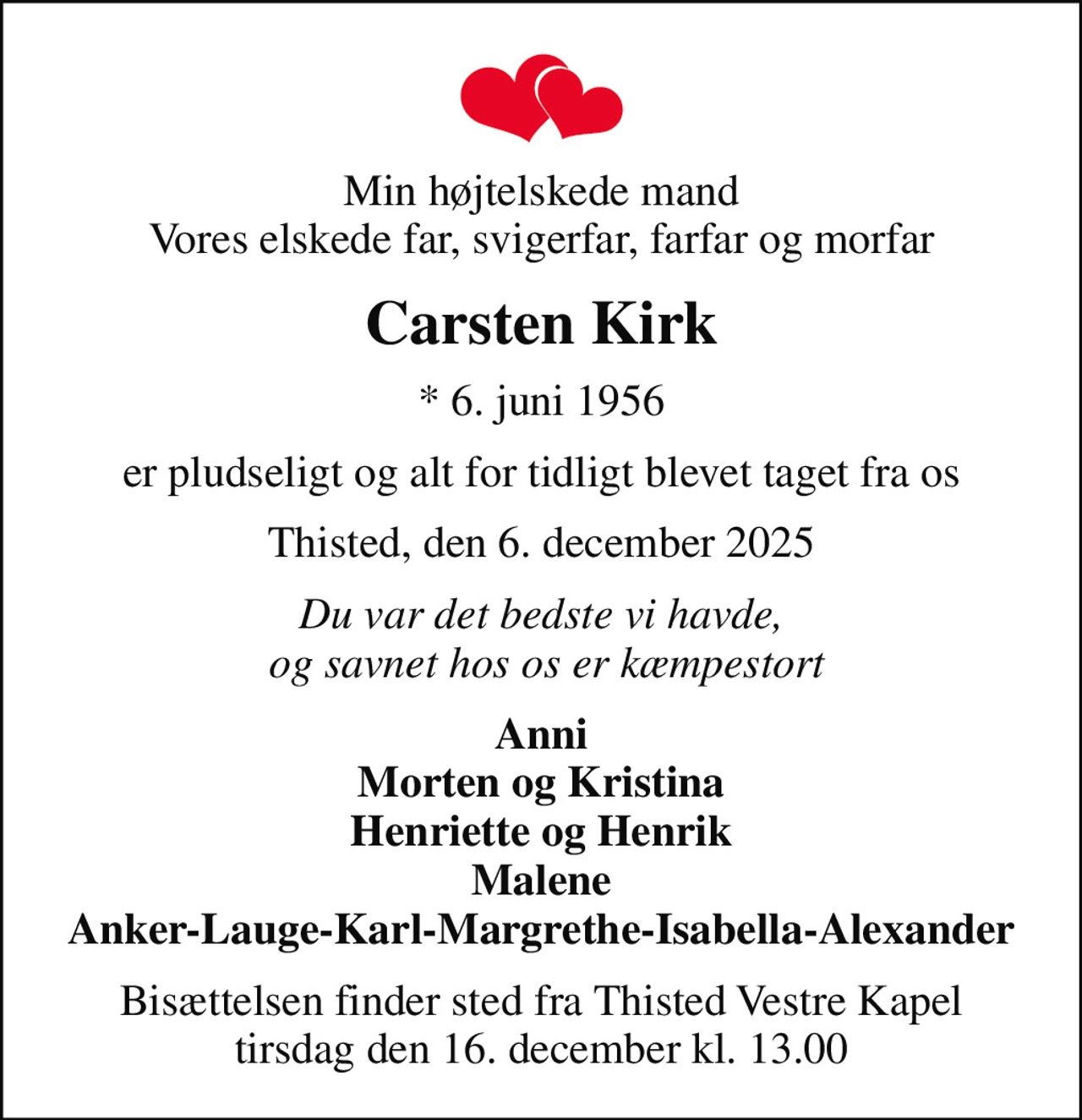 Min højtelskede mand Vores elskede far, svigerfar, farfar og morfar
Carsten Kirk
* 6. juni 1956
er pludseligt og alt for tidligt blevet taget fra os
Thisted, den 6. december 2025
Du var det bedste vi havde,  og savnet hos os er kæmpestort
Anni Morten og Kristina Henriette og Henrik Malene Anker-Lauge-Karl-Margrethe-Isabella-Alexander
Bisættelsen finder sted fra Thisted Vestre Kapel  tirsdag den 16. december kl. 13.00