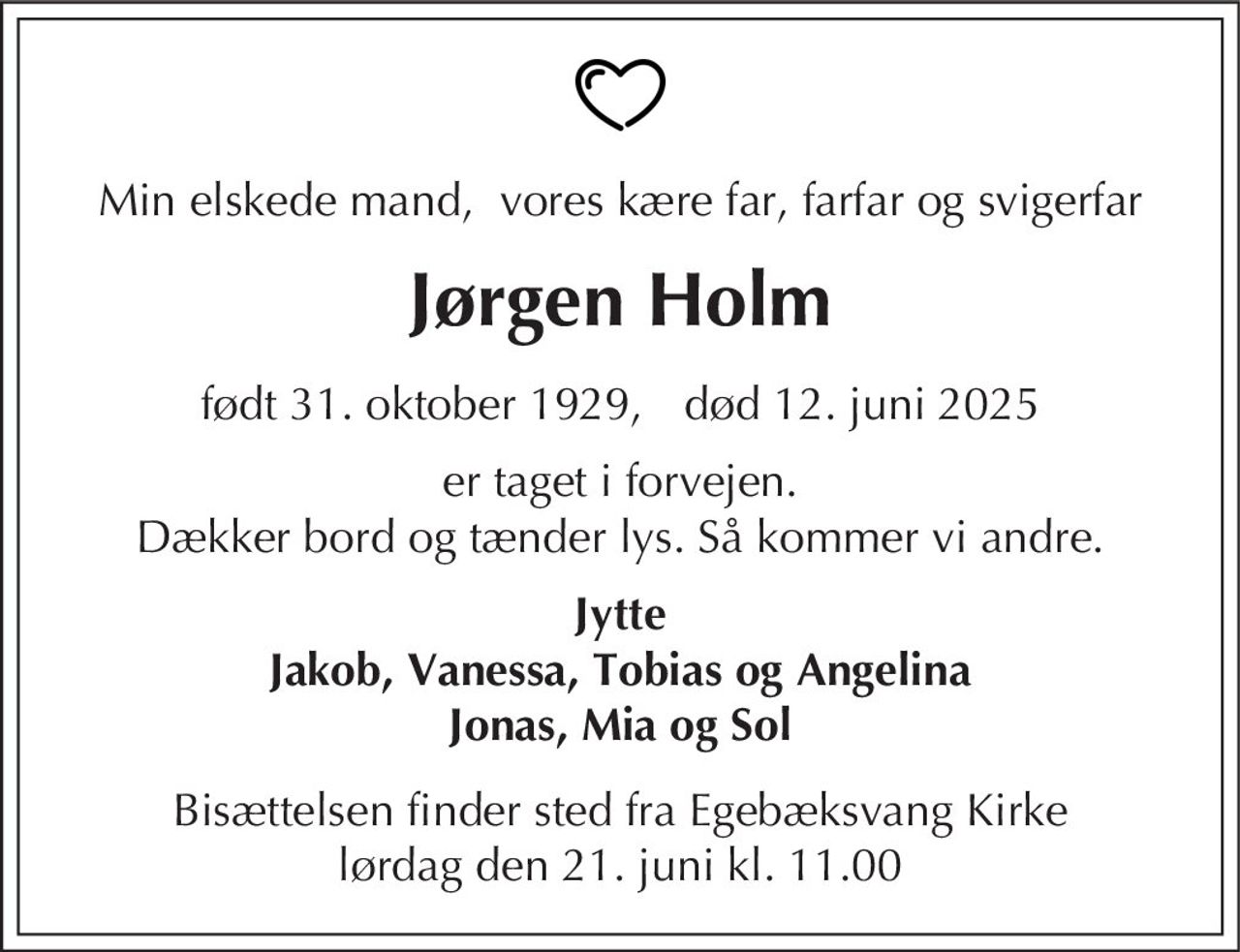 Jørgen Holm 
★ 31. oktober 1929 
er stille sovet ind 
Snekkersten, den 12. juni 2025 
På familiens vegne 
Bisættelsen finder sted fra Egebæksvang Kirke lørdag den 21. juni kl. 11.00