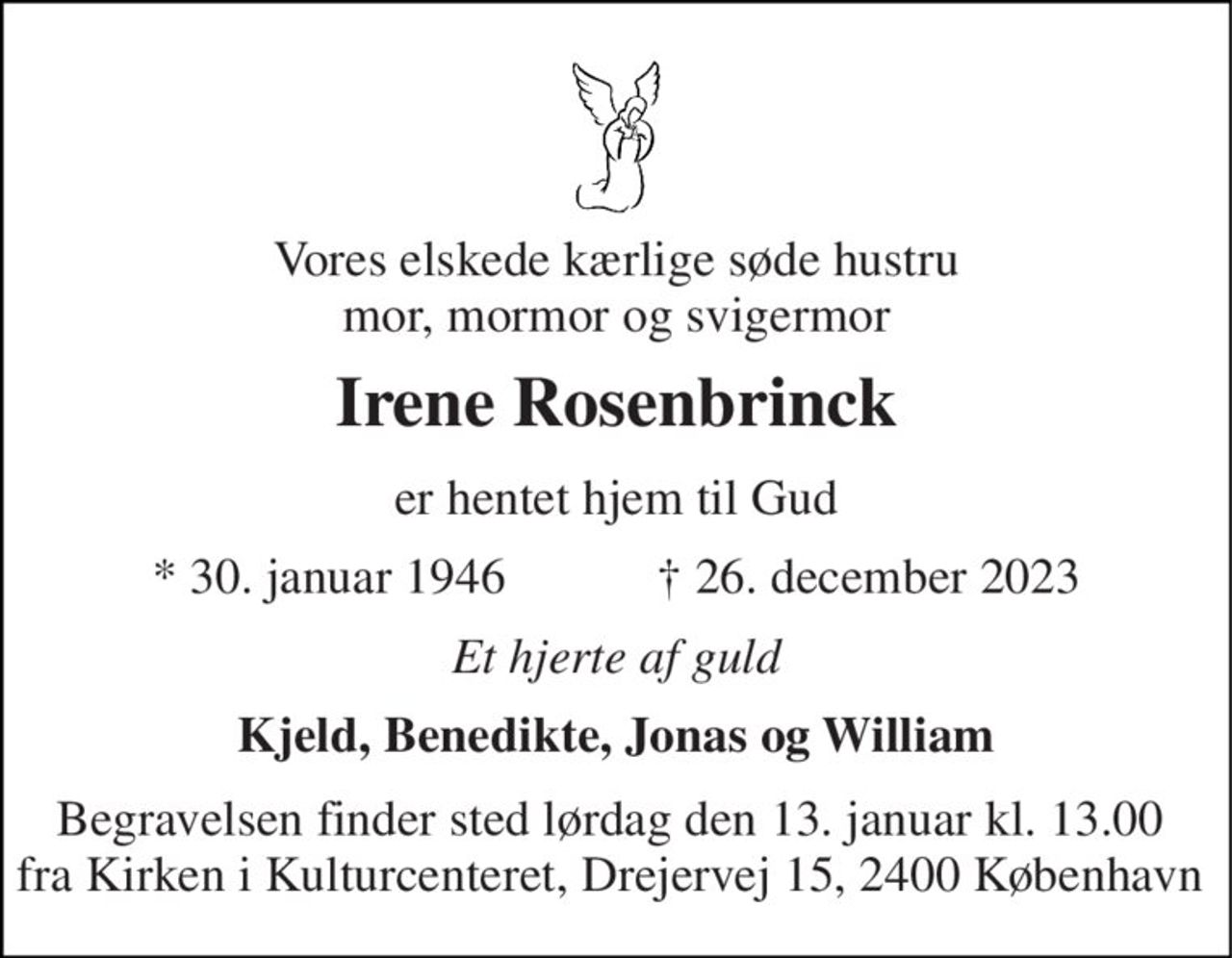 Vores elskede kærlige søde hustru mor, mormor og svigermor 
Irene Rosenbrinck 
er hentet hjem til Gud 
*​ 30. januar 1946​            †​ 26. december 2023 
Et hjerte af guld 
Kjeld, Benedikte, Jonas og William 
Begravelsen finder sted lørdag den 13. januar kl. 13.00  fra Kirken i Kulturcenteret, Drejervej 15, 2400 København