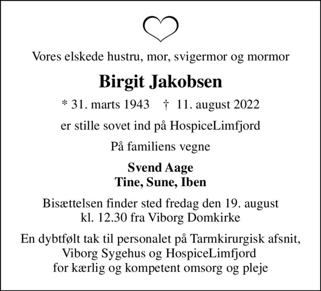Vores elskede hustru, mor, svigermor og mormor
Birgit Jakobsen
* 31. marts 1943    ✝ 11. august 2022
er stille sovet ind på HospiceLimfjord
På familiens vegne
Svend Aage Tine, Sune, Iben
Bisættelsen finder sted fredag den 19. august kl. 12.30 fra Viborg Domkirke
En dybtfølt tak til personalet på Tarmkirurgisk afsnit, Viborg Sygehus og HospiceLimfjord  for kærlig og kompetent omsorg og pleje