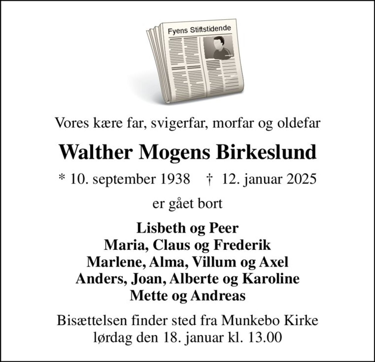 Vores kære far, svigerfar, morfar og oldefar
Walther Mogens Birkeslund
* 10. september 1938    ✝ 12. januar 2025
er gået bort
Lisbeth og Peer Maria, Claus og Frederik Marlene, Alma, Villum og Axel Anders, Joan, Alberte og Karoline Mette og Andreas
Bisættelsen finder sted fra Munkebo Kirke  lørdag den 18. januar kl. 13.00