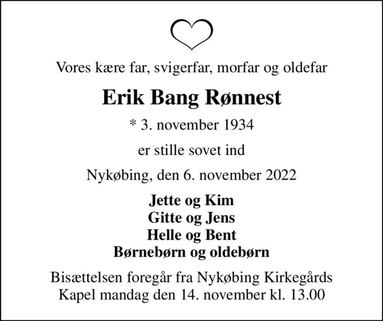 Vores kære far, svigerfar, morfar og oldefar
Erik Bang Rønnest
* 3. november 1934
er stille sovet ind
Nykøbing, den 6. november 2022
Jette og Kim Gitte og Jens Helle og Bent Børnebørn og oldebørn
Bisættelsen foregår fra Nykøbing Kirkegårds Kapel  mandag den 14. november kl. 13.00