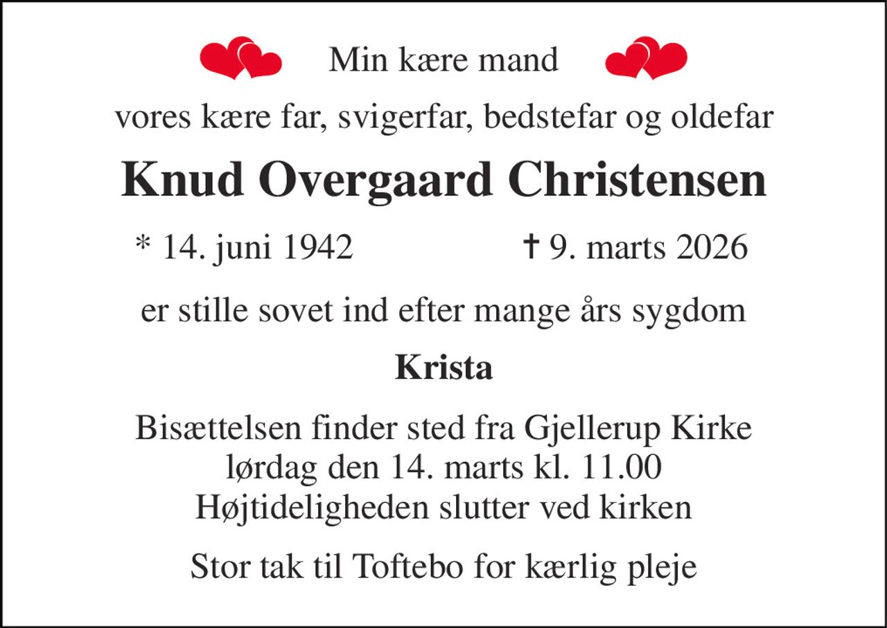 Min kære mand 
vores kære far, svigerfar, bedstefar og oldefar 
Knud Overgaard Christensen 
*​ 14. juni 1942 
✝​ 9. marts 2026​ 
er stille sovet ind efter mange års sygdom 
Krista 
Bisættelsen finder sted fra Gjellerup Kirke lørdag den 14. marts kl. 11.00 Højtideligheden slutter ved kirken