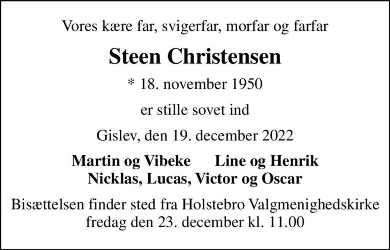 Vores kære far, svigerfar, morfar og farfar
Steen Christensen
* 18. november 1950
er stille sovet ind
Gislev, den 19. december 2022
Martin og Vibeke      Line og Henrik Nicklas, Lucas, Victor og Oscar
Bisættelsen finder sted fra Holstebro Valgmenighedskirke  fredag den 23. december kl. 11.00