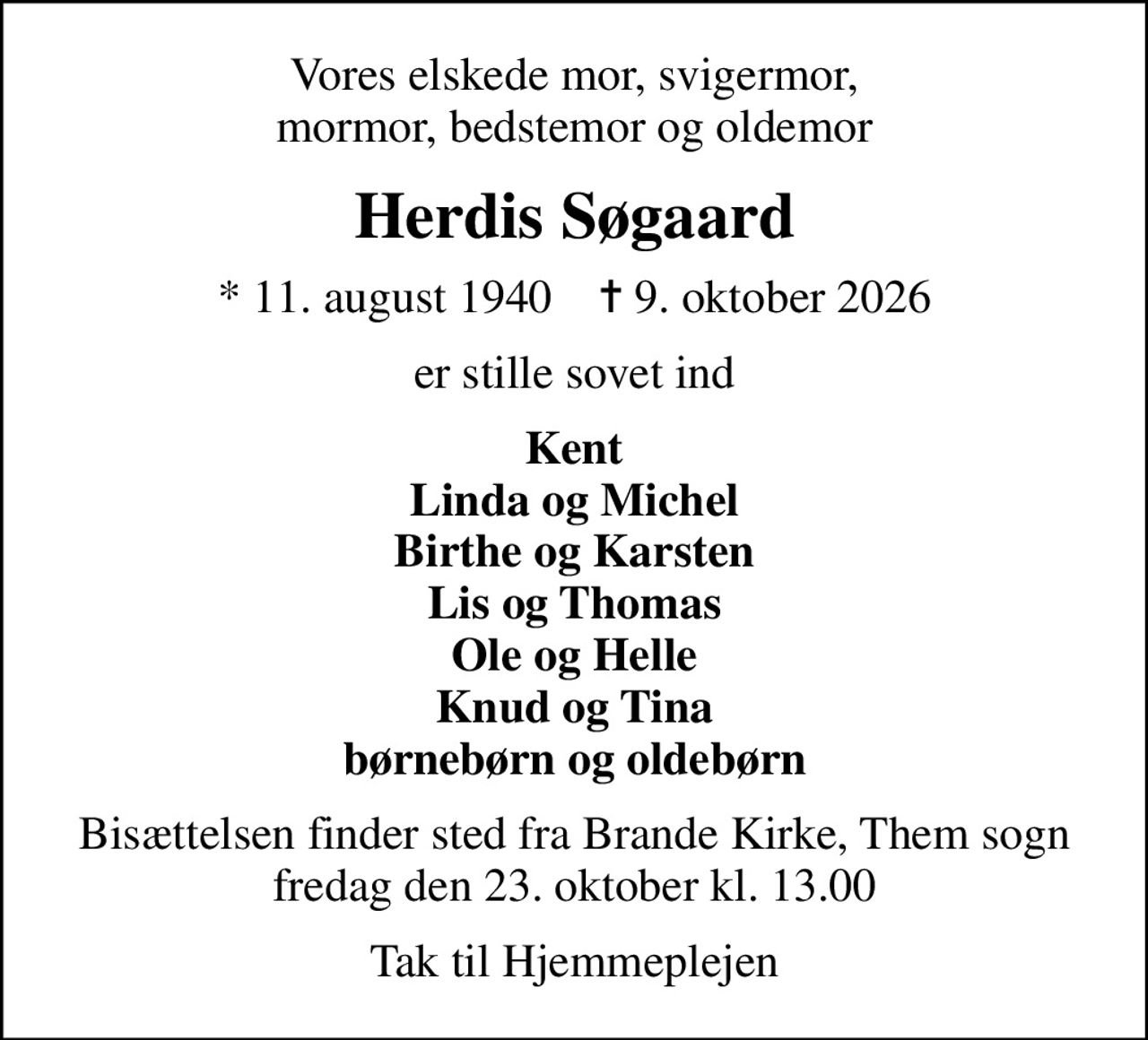 Vores elskede mor, svigermor, mormor, bedstemor og oldemor
Herdis Søgaard
* 11. august 1940    ✝ 9. oktober 2026
er stille sovet ind
Kent Linda og Michel Birthe og Karsten Lis og Thomas Ole og Helle Knud og Tina børnebørn og oldebørn
Bisættelsen finder sted fra Brande Kirke, Them sogn fredag den 23. oktober kl. 13.00
Tak til Hjemmeplejen