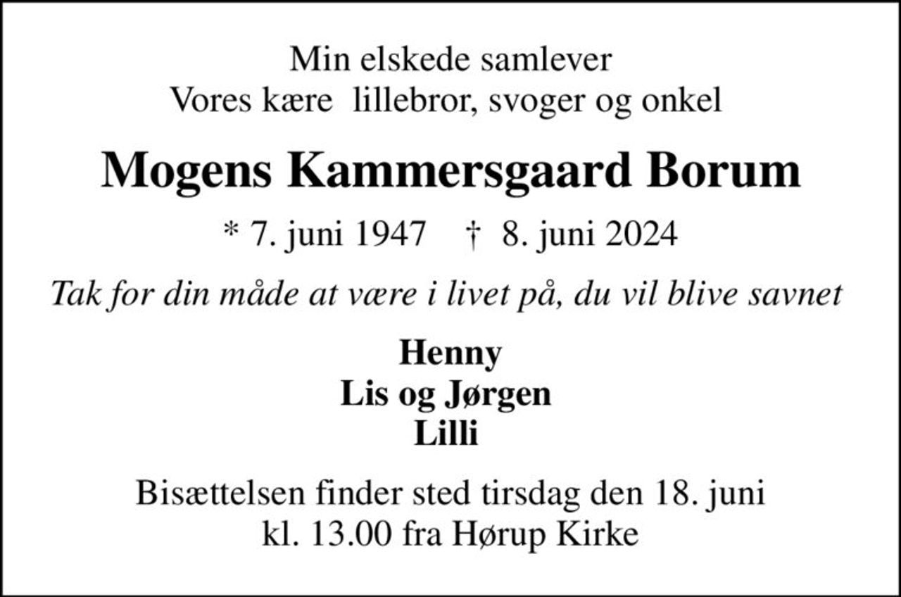 Min elskede samlever Vores kære lillebror, svoger og onkel 
Mogens Kammersgaard Borum
* 7. juni 1947    ✝ 8. juni 2024
Tak for din måde at være i livet på, du vil blive savnet 
Henny Lis og Jørgen  Lilli 
Bisættelsen finder sted tirsdag den 18. juni kl. 13.00 fra Hørup Kirke