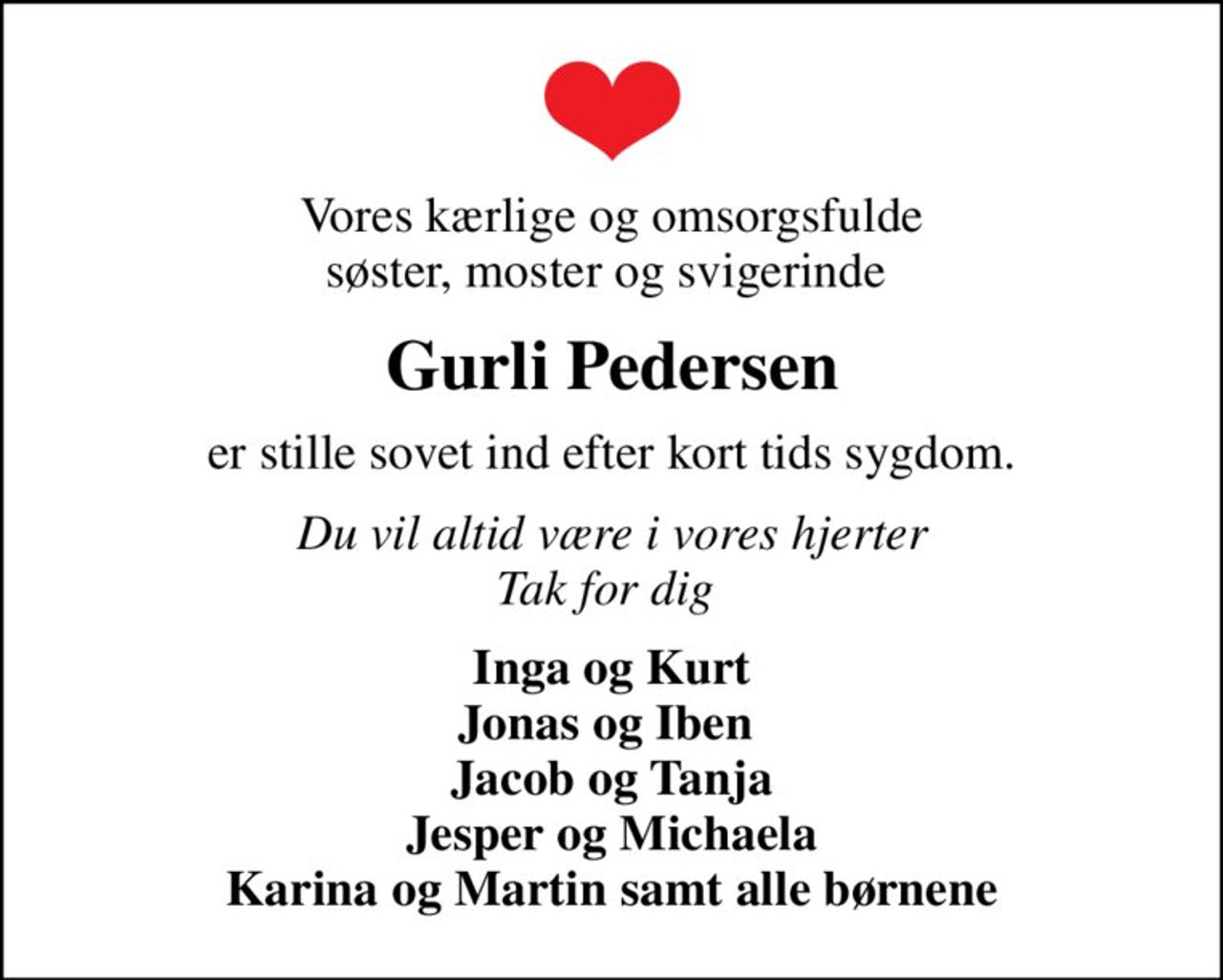 Vores kærlige og omsorgsfulde søster, moster og svigerinde 
Gurli Pedersen
er stille sovet ind efter kort tids sygdom.
Du vil altid være i vores hjerter Tak for dig 
Inga og Kurt Jonas og Iben  Jacob og Tanja Jesper og Michaela Karina og Martin samt alle børnene