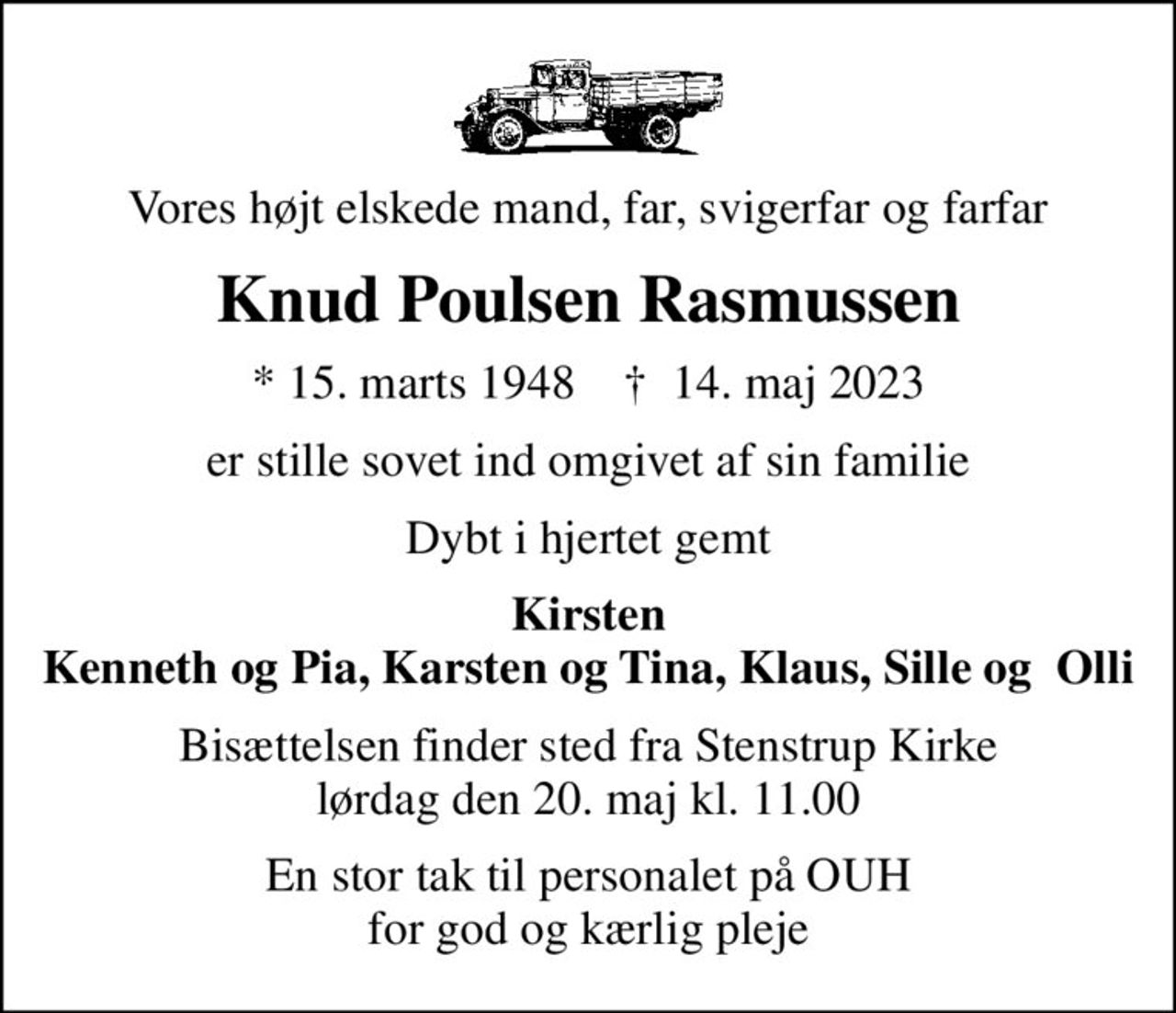 Vores højt elskede mand, far, svigerfar og farfar
Knud Poulsen Rasmussen
* 15. marts 1948    ✝ 14. maj 2023
er stille sovet ind omgivet af sin familie
Dybt i hjertet gemt
Kirsten Kenneth og Pia, Karsten og Tina, Klaus, Sille og  Olli
Bisættelsen finder sted fra Stenstrup Kirke  lørdag den 20. maj kl. 11.00 
En stor tak til personalet på OUH for god og kærlig pleje