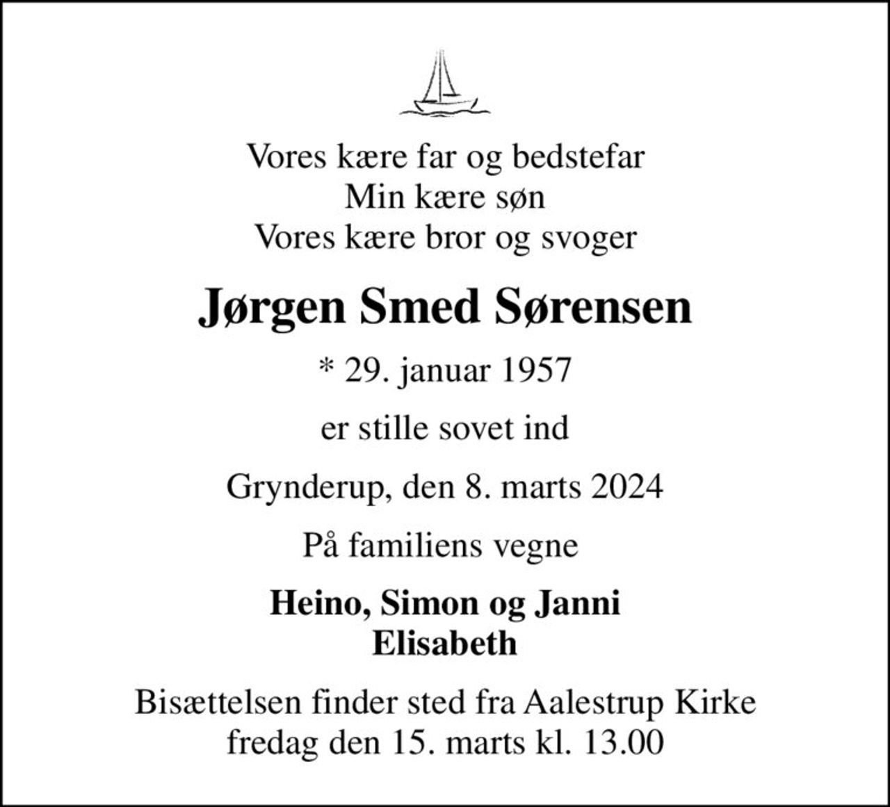 Vores kære far og bedstefar Min kære søn Vores kære bror og svoger
Jørgen Smed Sørensen
* 29. januar 1957
er stille sovet ind
Grynderup, den 8. marts 2024
På familiens vegne 
Heino, Simon og Janni Elisabeth
Bisættelsen finder sted fra Aalestrup Kirke  fredag den 15. marts kl. 13.00