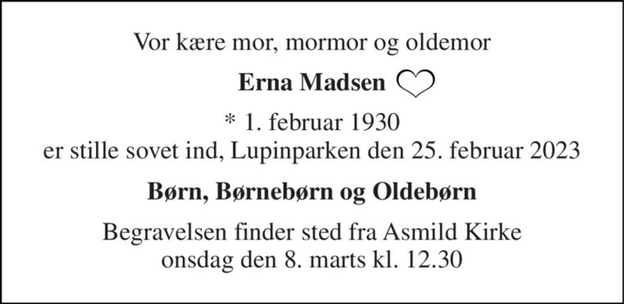 Vor kære mor, mormor og oldemor 
Erna Madsen 
*​ 1. februar 1930​ er stille sovet ind, Lupinparken den 25. februar 2023 
Børn, Børnebørn og Oldebørn 
Begravelsen​ finder sted fra Asmild Kirke​ onsdag den 8. marts​ kl. 12.30