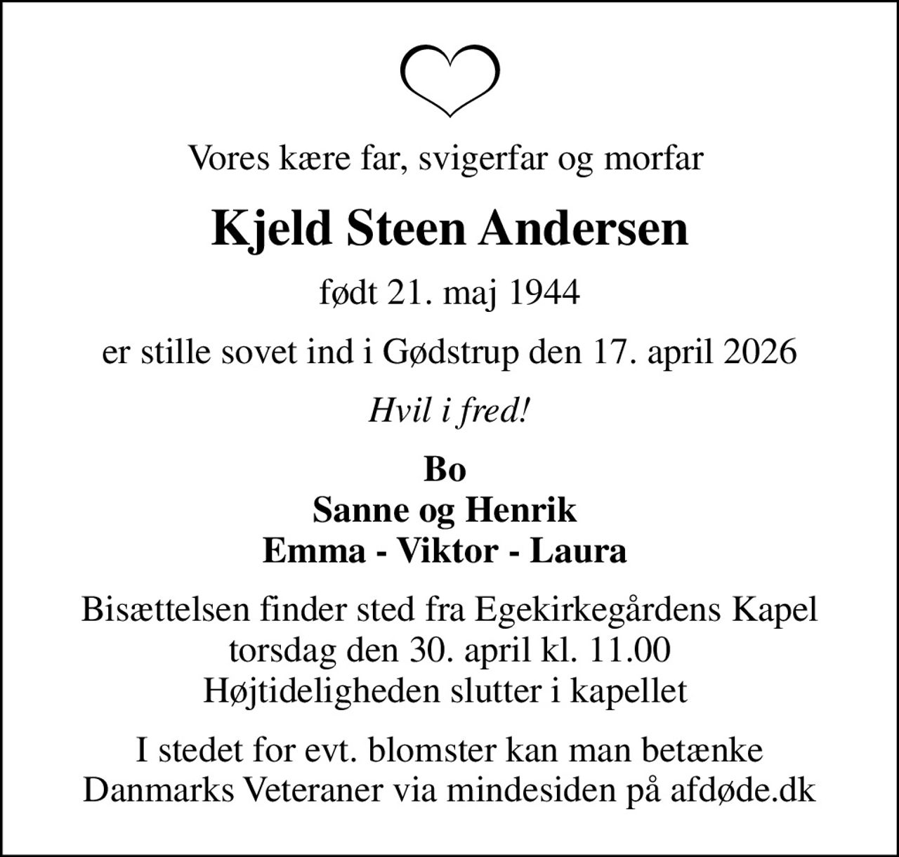 Vores kære far, svigerfar og morfar 
Kjeld Steen Andersen
født 21. maj 1944
er stille sovet ind i Gødstrup den 17. april 2026
Hvil i fred!
Bo  Sanne og Henrik  Emma - Viktor - Laura 
Bisættelsen finder sted fra Egekirkegårdens Kapel  torsdag den 30. april kl. 11.00  Højtideligheden slutter i kapellet 
I stedet for evt. blomster kan man betænke
					Danmarks Veteraner via mindesiden på afdøde.dk