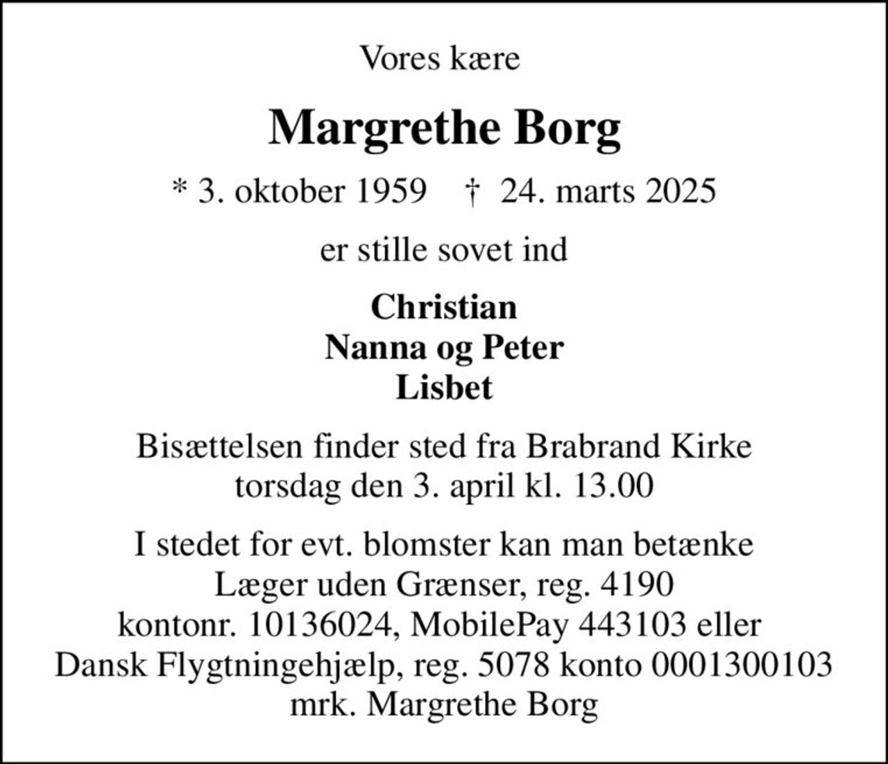 Vores kære 
Margrethe Borg
* 3. oktober 1959    ✝ 24. marts 2025
er stille sovet ind
Christian Nanna og Peter Lisbet
Bisættelsen finder sted fra Brabrand Kirke  torsdag den 3. april kl. 13.00 
I stedet for evt. blomster kan man betænke Læger uden Grænser, reg. 4190 kontonr. 10136024, MobilePay 443103 eller  Dansk Flygtningehjælp, reg. 5078 konto 0001300103 mrk. Margrethe Borg