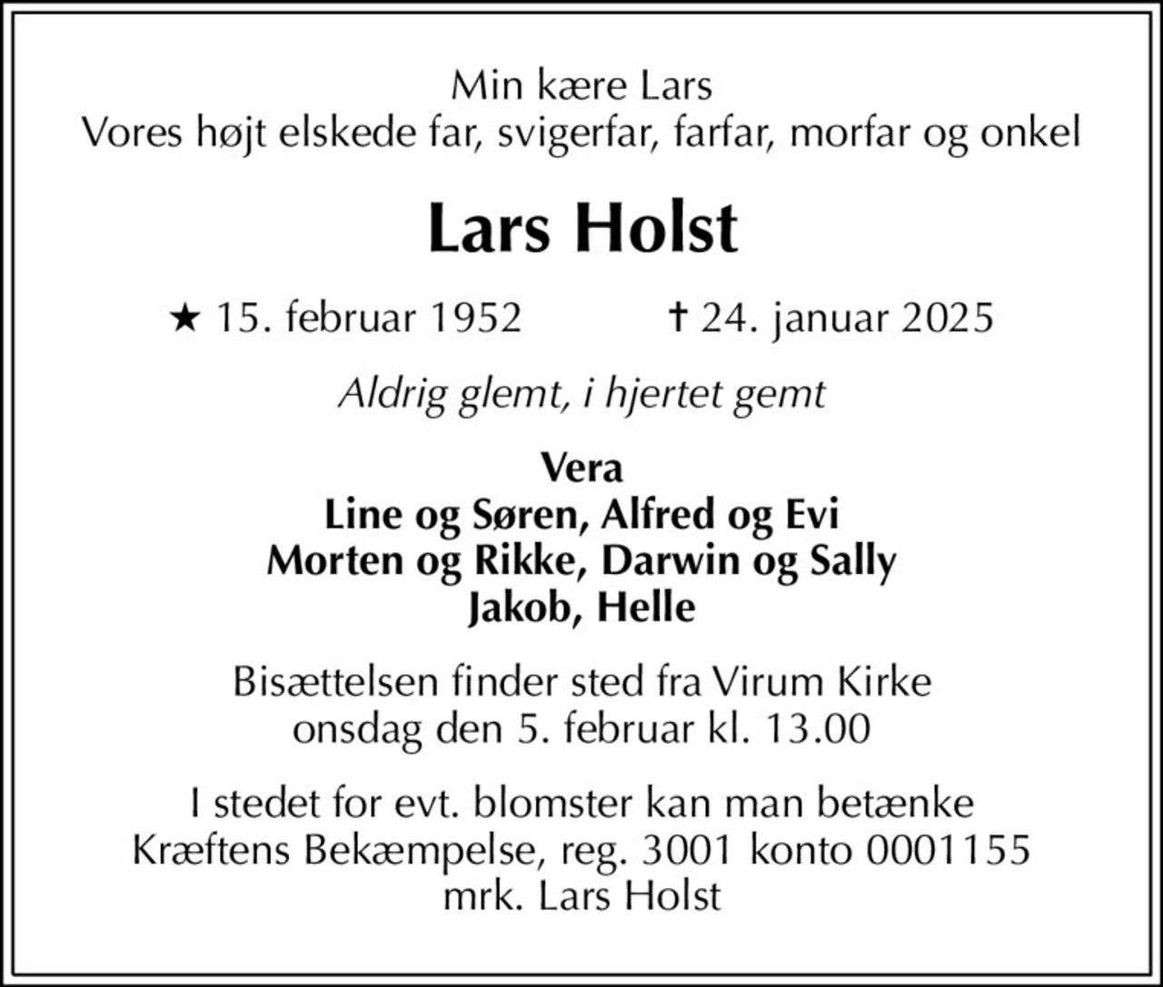 Min kære Lars Vores højt elskede far, svigerfar, farfar, morfar og onkel
Lars Holst
* 15. februar 1952            ✝ 24. januar 2025
Aldrig glemt, i hjertet gemt
Vera Line og Søren, Alfred og Evi Morten og Rikke, Darwin og Sally Jakob, Helle
Bisættelsen finder sted fra Virum Kirke  onsdag den 5. februar kl. 13.00 
I stedet for evt. blomster kan man betænke
					Kræftens Bekæmpelse reg.3001konto0001155mrk. Lars
					Holst
