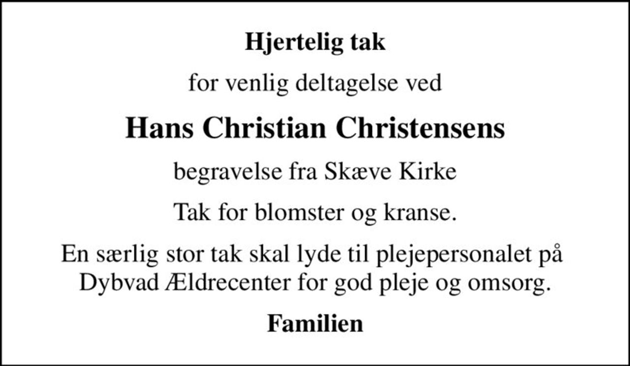 Hjertelig tak
for venlig deltagelse ved
Hans Christian Christensens
begravelse fra Skæve Kirke
Tak for blomster og kranse.
En særlig stor tak skal lyde til plejepersonalet på  Dybvad Ældrecenter for god pleje og omsorg.
Familien