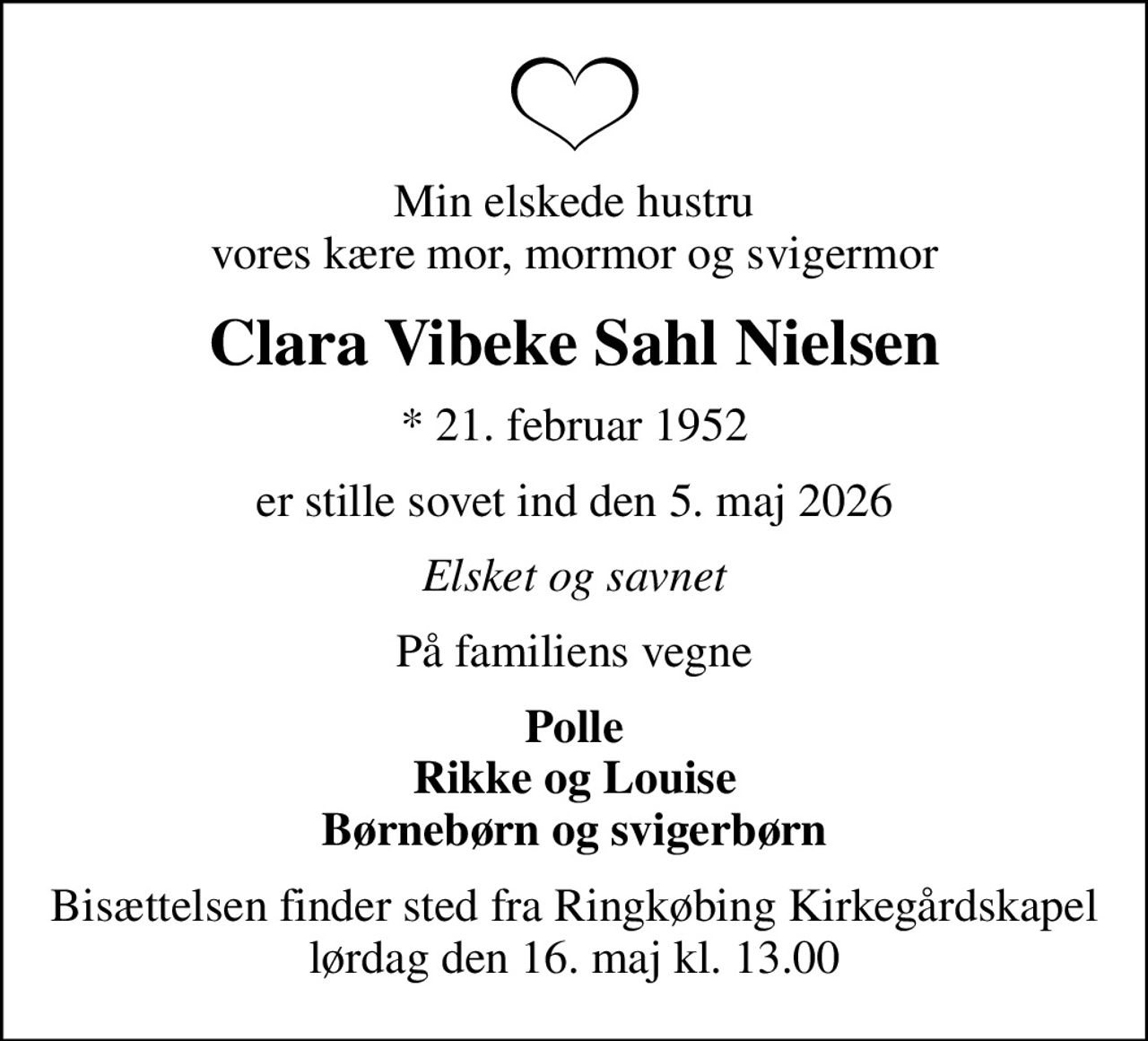 Min elskede hustru vores kære mor, mormor og svigermor
Clara Vibeke Sahl Nielsen
* 21. februar 1952
er stille sovet ind den 5. maj 2026
Elsket og savnet
På familiens vegne
Polle Rikke og Louise Børnebørn og svigerbørn
Bisættelsen finder sted fra Ringkøbing Kirkegårdskapel  lørdag den 16. maj kl. 13.00