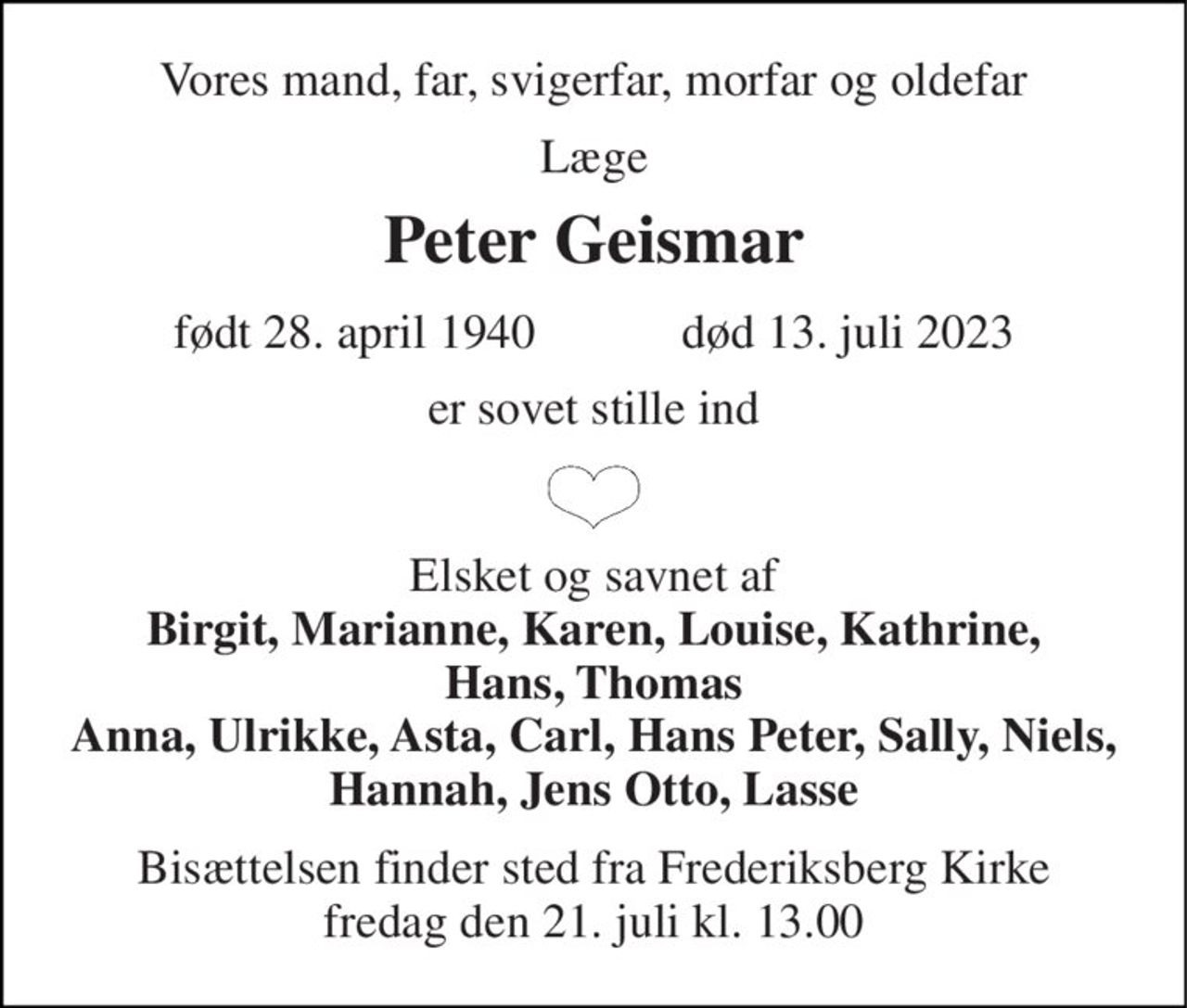 Vores mand, far, svigerfar, morfar og oldefar 
Læge 
Peter Geismar 
født​ 28. april 1940​            død​ 13. juli 2023 
er sovet stille ind 
Elsket og savnet af Birgit, Marianne, Karen, Louise, Kathrine, Hans, Thomas Anna, Ulrikke, Asta, Carl, Hans Peter, Sally, Niels, Hannah, Jens Otto, Lasse 
Bisættelsen​ finder sted fra Frederiksberg Kirke​ fredag den 21. juli​ kl. 13.00