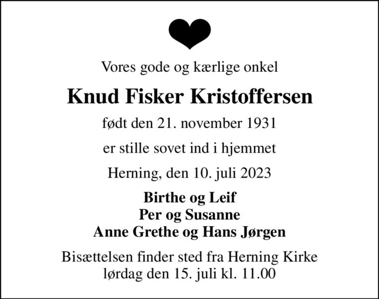 Vores gode og kærlige onkel
Knud Fisker Kristoffersen
født den 21. november 1931
er stille sovet ind i hjemmet
Herning, den 10. juli 2023
Birthe og Leif Per og Susanne Anne Grethe og Hans Jørgen
Bisættelsen finder sted fra Herning Kirke  lørdag den 15. juli kl. 11.00