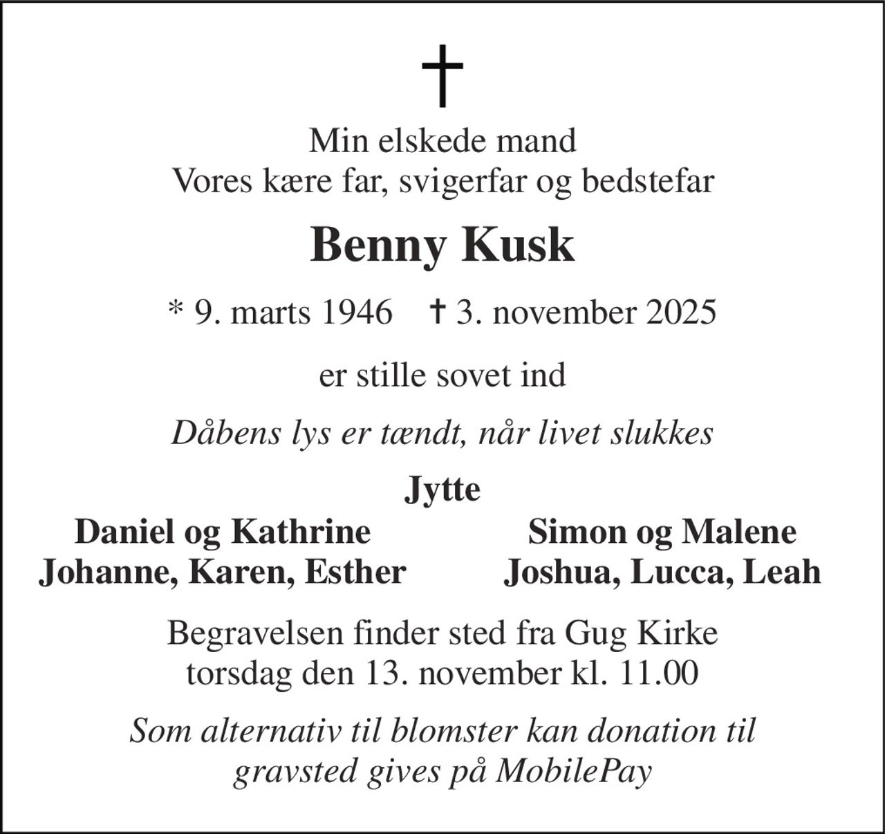 Min elskede mand Vores kære far, svigerfar og bedstefar 
Benny Kusk 
*​ 9. marts 1946​    ✝​ 3. november 2025 
er stille sovet ind 
Dåbens lys er tændt, når livet slukkes 
Jytte 
Daniel og Kathrine Johanne, Karen, Esther 
Simon og Malene Joshua, Lucca, Leah 
Begravelsen​ finder sted fra Gug Kirke​ torsdag den 13. november​ kl. 11.00 
Som alternativ til blomster kan donation til gravsted gives på MobilePay