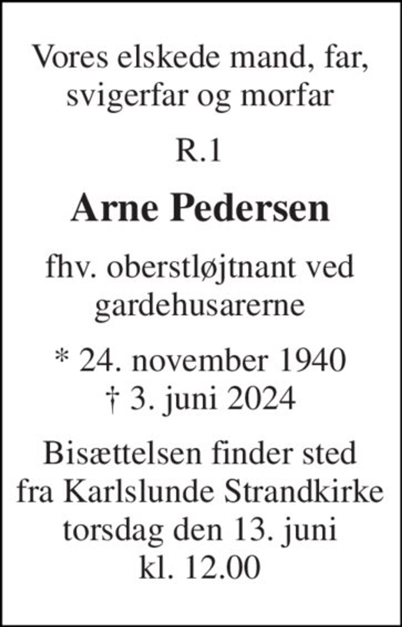 Vores elskede mand, far, svigerfar og morfar 
R.1 
Arne Pedersen 
fhv. oberstløjtnant ved gardehusarerne 
* 24. november 1940 ✝ 3. juni 2024 
Bisættelsen finder sted fra Karlslunde Strandkirke torsdag den 13. juni kl. 12.00