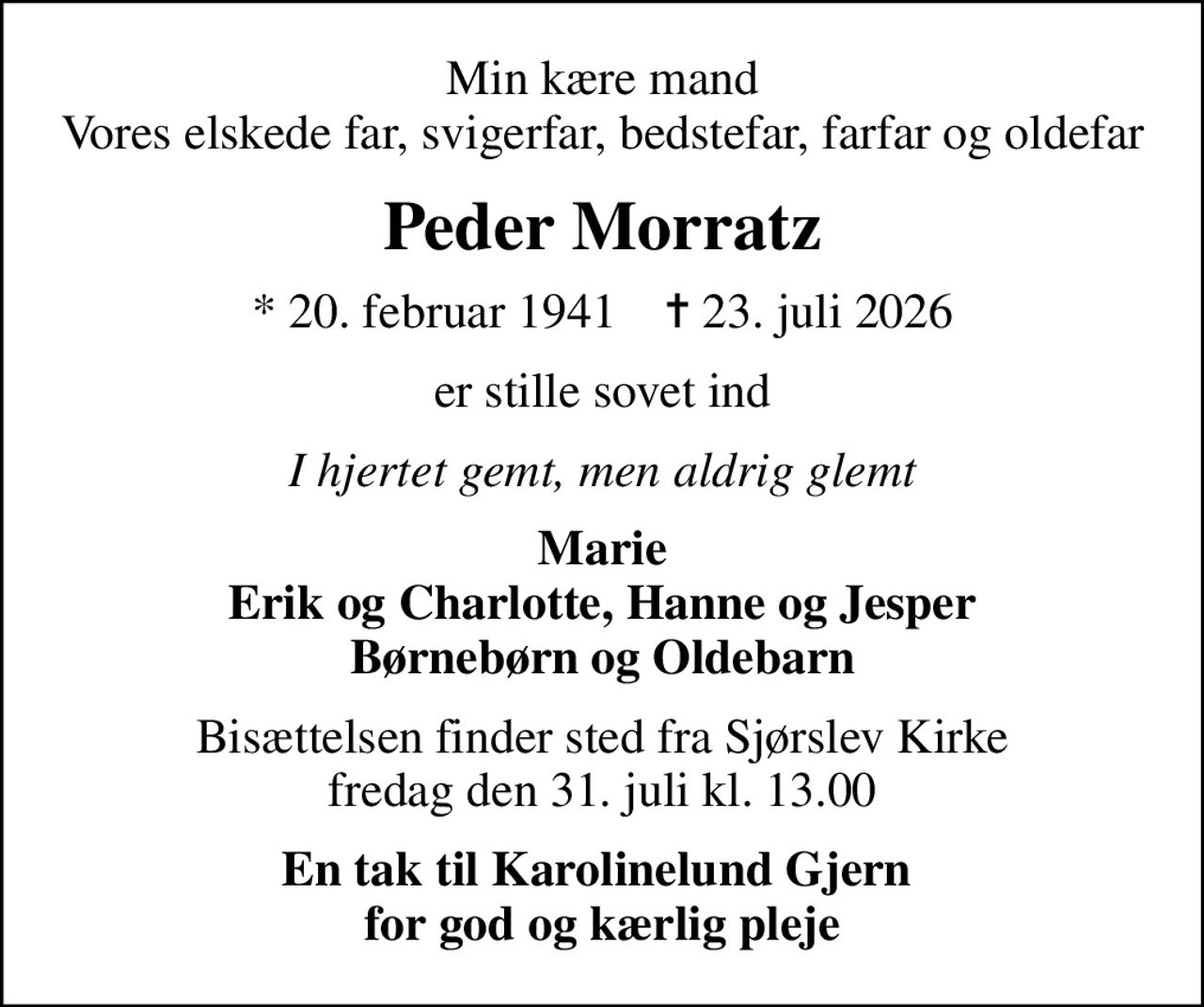 Min kære mand Vores elskede far, svigerfar, bedstefar, farfar og oldefar
Peder Morratz
* 20. februar 1941    ✝ 23. juli 2026
er stille sovet ind
I hjertet gemt, men aldrig glemt
Marie Erik og Charlotte, Hanne og Jesper Børnebørn og Oldebarn
Bisættelsen finder sted fra Sjørslev Kirke  fredag den 31. juli kl. 13.00 
En tak til Karolinelund Gjern  for god og kærlig pleje