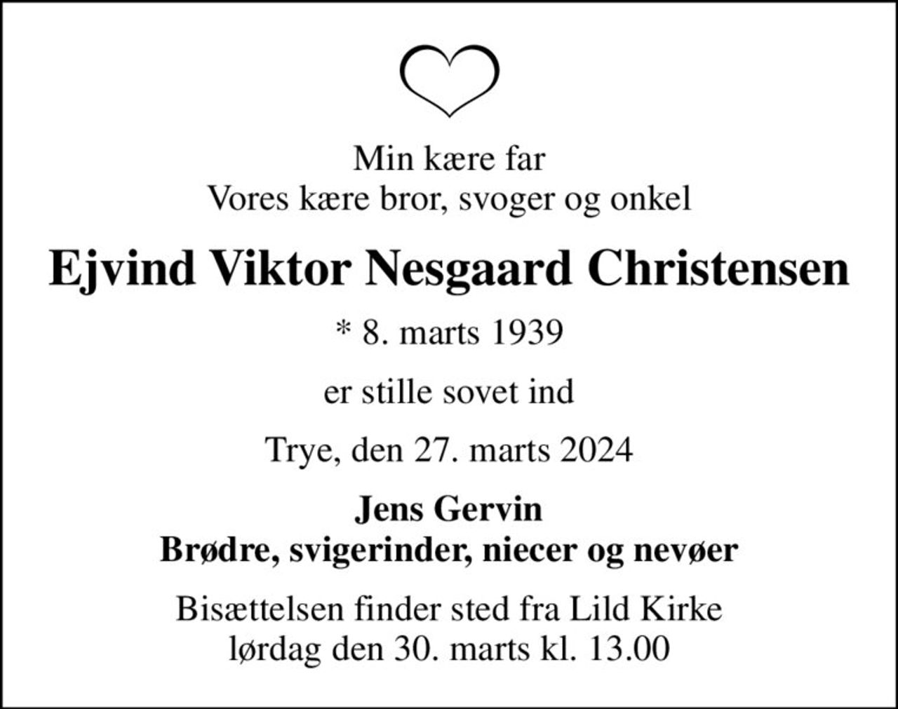 Min kære far Vores kære bror, svoger og onkel
Ejvind Viktor Nesgaard Christensen
* 8. marts 1939
er stille sovet ind
Trye, den 27. marts 2024
Jens Gervin Brødre, svigerinder, niecer og nevøer
Bisættelsen finder sted fra Lild Kirke  lørdag den 30. marts kl. 13.00
