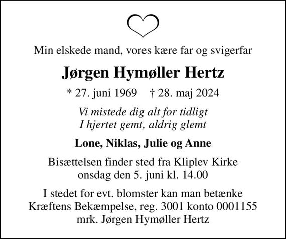 Min elskede mand, vores kære far og svigerfar
Jørgen Hymøller Hertz
* 27. juni 1969    &#x271d; 28. maj 2024
Vi mistede dig alt for tidligt I hjertet gemt, aldrig glemt
Lone, Niklas, Julie og Anne
Bisættelsen finder sted fra Kliplev Kirke  onsdag den 5. juni kl. 14.00 
I stedet for evt. blomster kan man betænke
					Kræftens Bekæmpelse reg.3001konto0001155mrk. Jørgen
					Hymøller Hertz