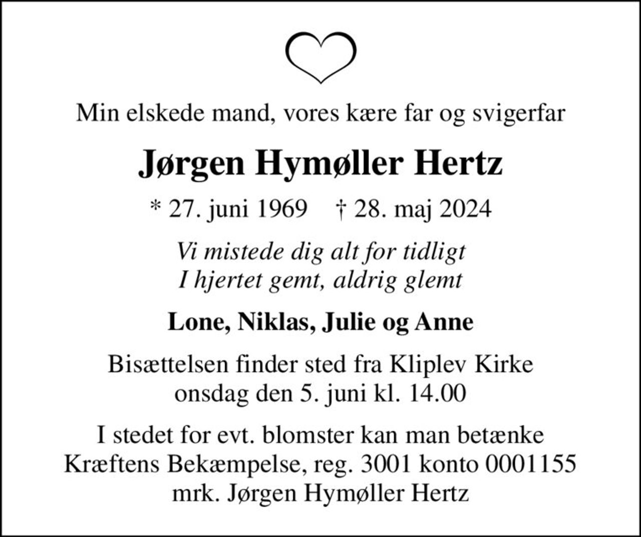 Min elskede mand, vores kære far og svigerfar
Jørgen Hymøller Hertz
* 27. juni 1969    ✝ 28. maj 2024
Vi mistede dig alt for tidligt I hjertet gemt, aldrig glemt
Lone, Niklas, Julie og Anne
Bisættelsen finder sted fra Kliplev Kirke  onsdag den 5. juni kl. 14.00 
I stedet for evt. blomster kan man betænke
					Kræftens Bekæmpelse reg.3001konto0001155mrk. Jørgen
					Hymøller Hertz