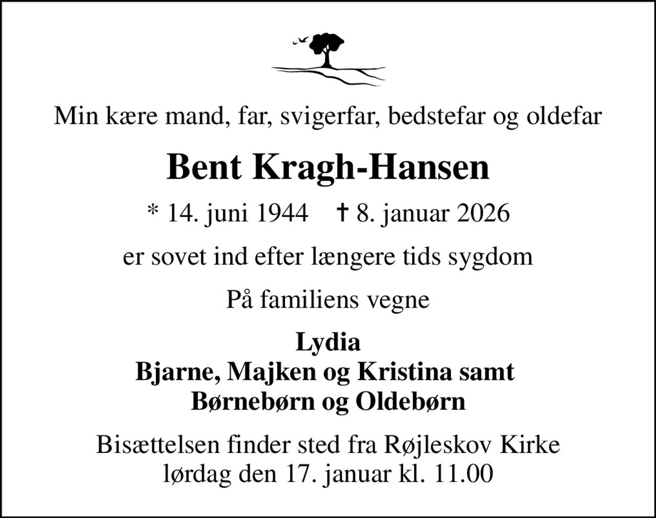 Min kære mand, far, svigerfar, bedstefar og oldefar
Bent Kragh-Hansen
* 14. juni 1944    ✝ 8. januar 2026
er sovet ind efter længere tids sygdom
På familiens vegne
Lydia Bjarne, Majken og Kristina samt  Børnebørn og Oldebørn
Bisættelsen finder sted fra Røjleskov Kirke  lørdag den 17. januar kl. 11.00