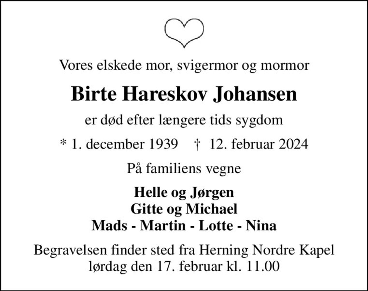Vores elskede mor, svigermor og mormor
Birte Hareskov Johansen
er død efter længere tids sygdom
* 1. december 1939    ✝ 12. februar 2024
På familiens vegne
Helle og Jørgen Gitte og Michael Mads - Martin - Lotte - Nina
Begravelsen finder sted fra Herning Nordre Kapel  lørdag den 17. februar kl. 11.00