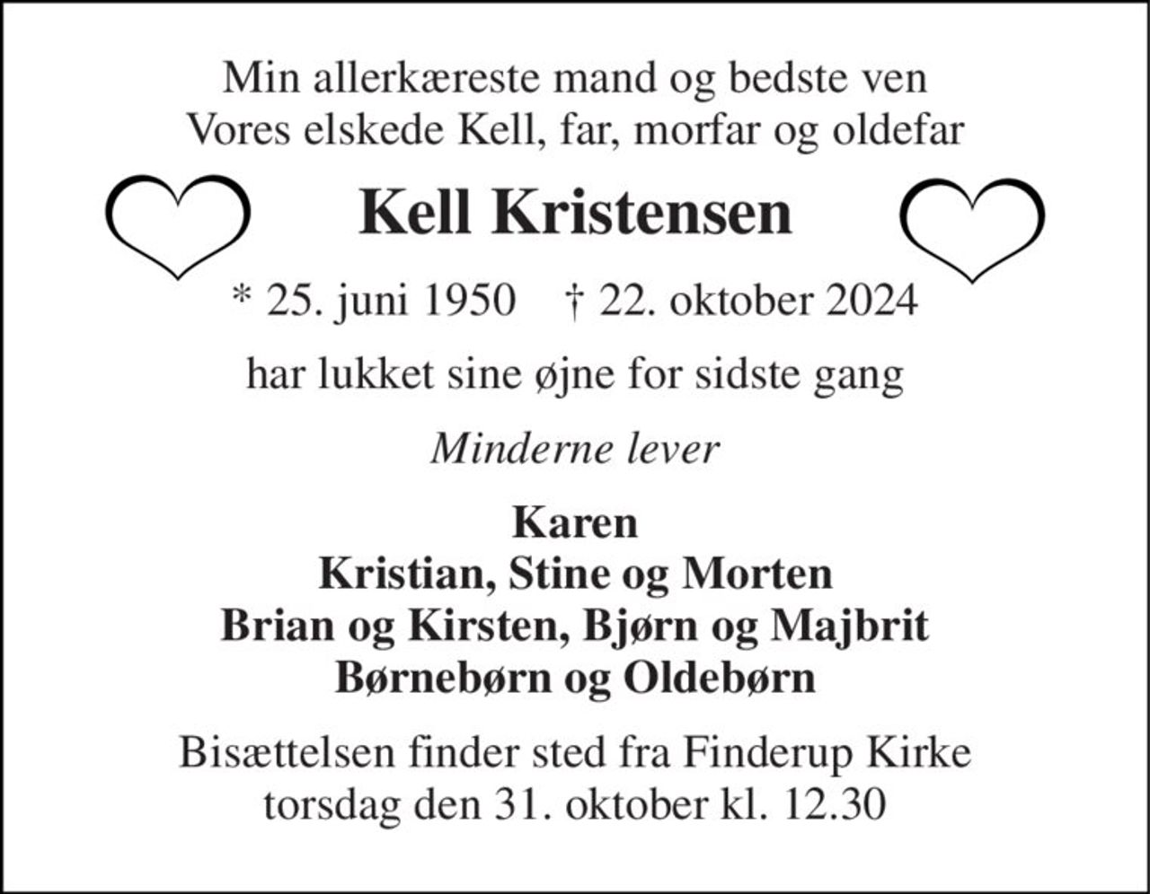 Min allerkæreste mand og bedste ven Vores elskede Kell, far, morfar og oldefar 
Kell Kristensen 
*​ 25. juni 1950​    †​ 22. oktober 2024 
har lukket sine øjne for sidste gang 
Minderne lever 
Karen Kristian, Stine og Morten Brian og Kirsten, Bjørn og Majbrit Børnebørn og Oldebørn 
Bisættelsen​ finder sted fra Finderup Kirke​ torsdag den 31. oktober​ kl. 12.30