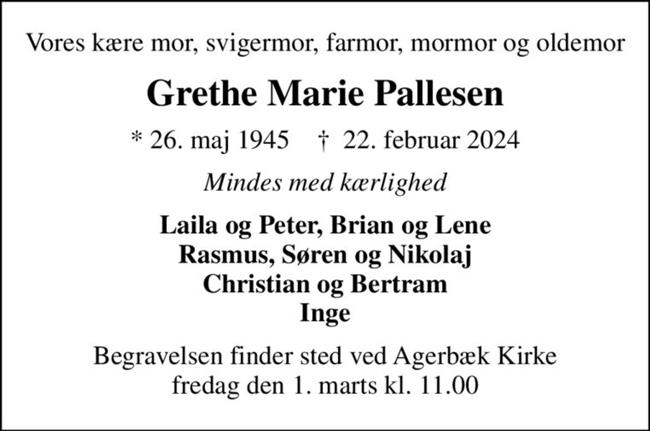 Vores kære mor, svigermor, farmor, mormor og oldemor
Grethe Marie Pallesen
* 26. maj 1945    ✝ 22. februar 2024
Mindes med kærlighed
Laila og Peter, Brian og Lene Rasmus, Søren og Nikolaj Christian og Bertram Inge
Begravelsen finder sted ved Agerbæk Kirke  fredag den 1. marts kl. 11.00