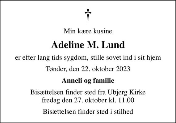 Min kære kusine
Adeline M. Lund
er efter lang tids sygdom, stille sovet ind i sit hjem
Tønder, den 22. oktober 2023
Anneli og familie
Bisættelsen finder sted fra Ubjerg Kirke  fredag den 27. oktober kl. 11.00 
Bisættelsen finder sted i stilhed