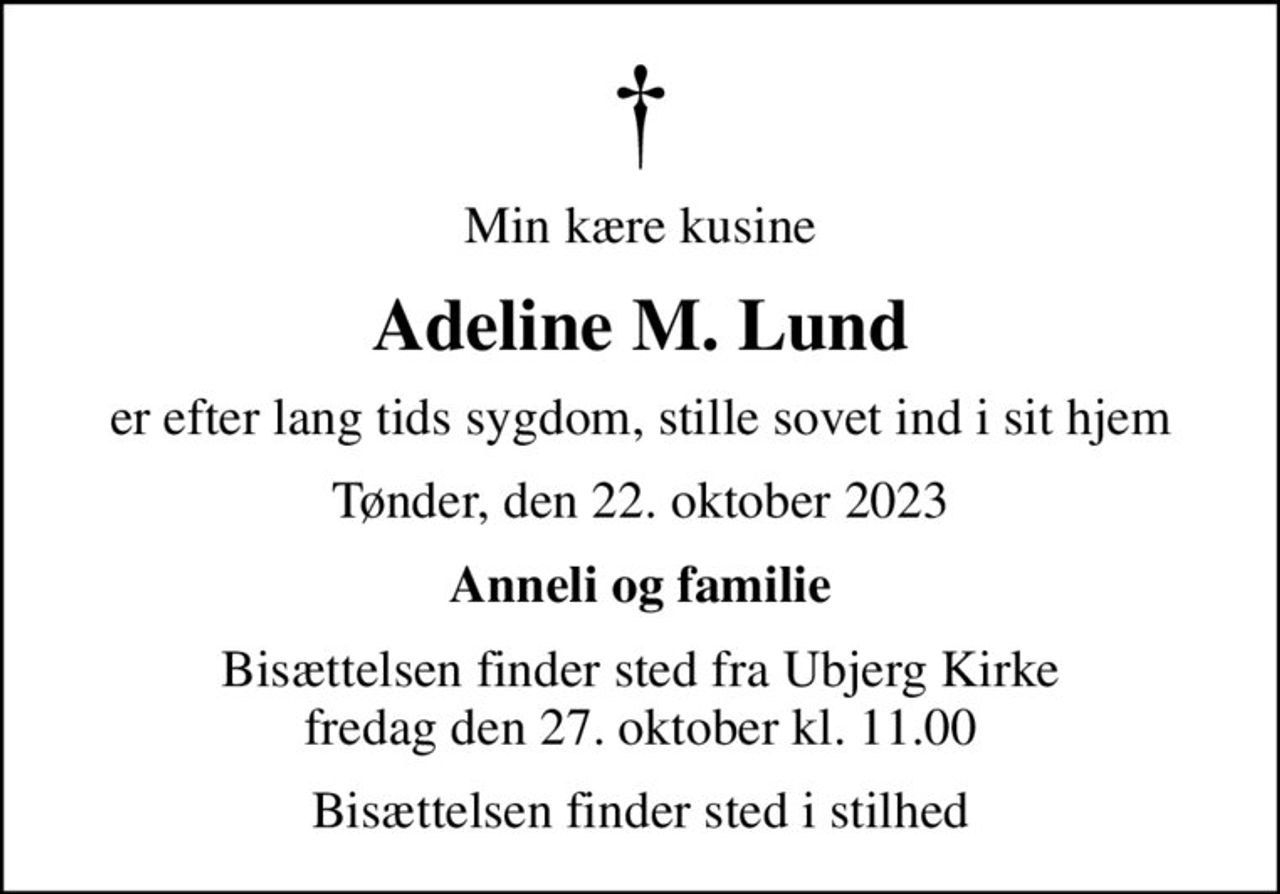 Min kære kusine
Adeline M. Lund
er efter lang tids sygdom, stille sovet ind i sit hjem
Tønder, den 22. oktober 2023
Anneli og familie
Bisættelsen finder sted fra Ubjerg Kirke  fredag den 27. oktober kl. 11.00 
Bisættelsen finder sted i stilhed