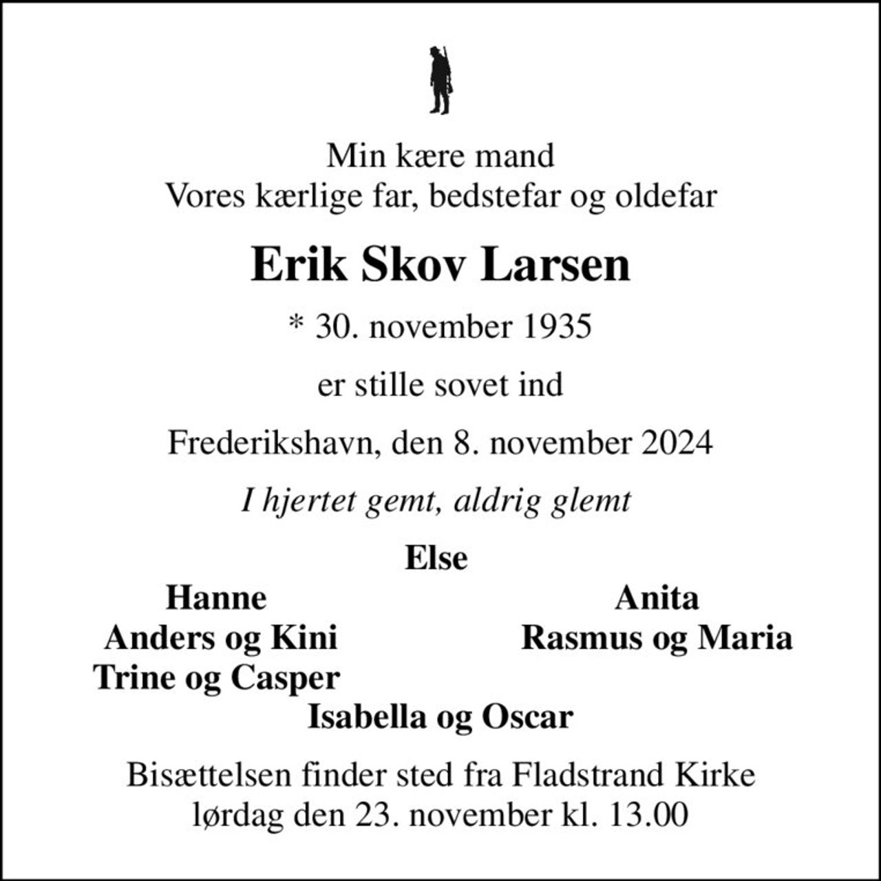 Min kære mand Vores kærlige far, bedstefar og oldefar
Erik Skov Larsen
* 30. november 1935
er stille sovet ind
Frederikshavn, den 8. november 2024
I hjertet gemt, aldrig glemt 
Else 
Hanne 
Anita 
Anders og Kini
Rasmus og Maria 
Trine og Casper 
Bisættelsen finder sted fra Fladstrand Kirke  lørdag den 23. november kl. 13.00