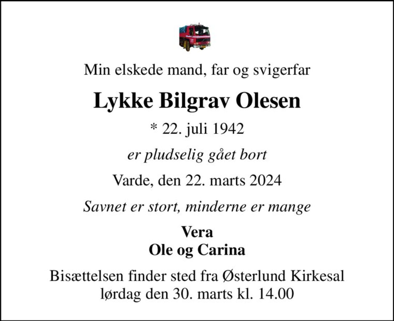 Min elskede mand, far og svigerfar
Lykke Bilgrav Olesen
* 22. juli 1942
er pludselig gået bort
Varde, den 22. marts 2024
Savnet er stort, minderne er mange
Vera Ole og Carina
Bisættelsen finder sted fra Østerlund Kirkesal  lørdag den 30. marts kl. 14.00