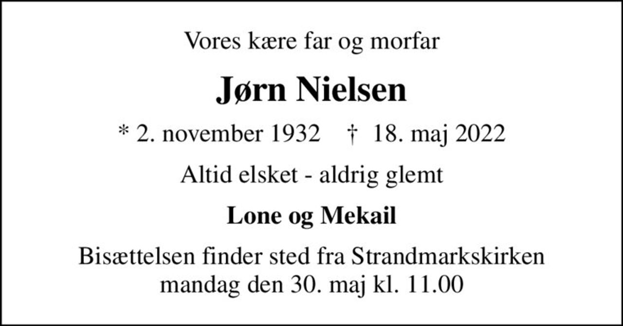 Vores kære far og morfar
Jørn Nielsen
* 2. november 1932    ✝ 18. maj 2022
Altid elsket - aldrig glemt
Lone og Mekail
Bisættelsen finder sted fra Strandmarkskirken  mandag den 30. maj kl. 11.00